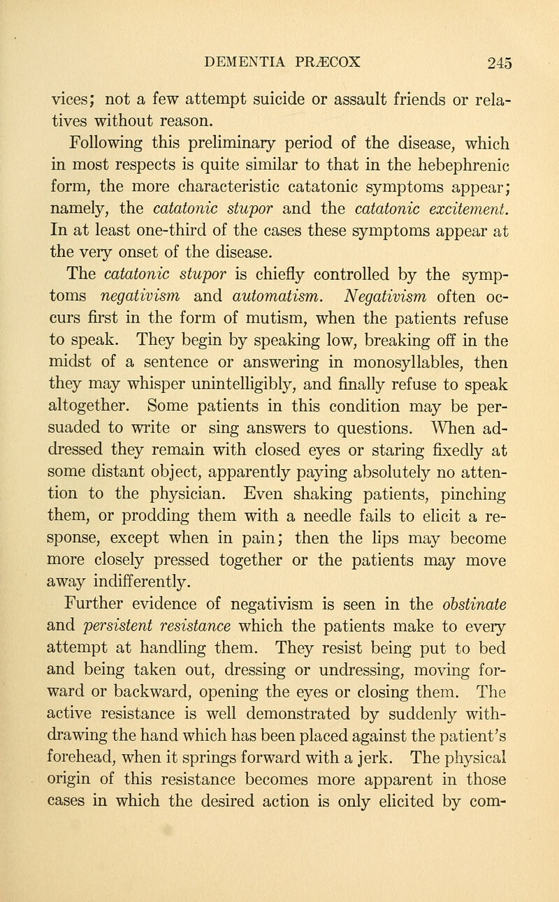 vices; not a few attempt suicide or assault friends or rela- tives without reason. Following this prehminary period of the disease, which in most respects is quite similar to that in the hebephrenic form, the more characteristic catatonic symptoms appear; namely, the catatonic stupor and the catatonic excitement. In at least one-third of the cases these symptoms appear at the very onset of the disease. The catatonic stupor is chiefly controlled by the symp- toms negativism and automatism. Negativism often oc- curs first in the form of mutism, when the patients refuse to speak. They begin by speaking low, breaking off in the midst of a sentence or answering in monosyllables, then they may whisper unintelligibly, and finally refuse to speak altogether. Some patients in this condition may be per- suaded to write or sing answers to questions. When ad- dressed they remain with closed eyes or staring fixedly at some distant object, apparently paying absolutely no atten- tion to the physician. Even shaking patients, pinching them, or prodding them with a needle fails to elicit a re- sponse, except when in pain; then the lips may become more closely pressed together or the patients may move away indifferently. Further evidence of negativism is seen in the obstinate and persistent resistance which the patients make to every attempt at handling them. They resist being put to bed and being taken out, dressing or undressing, moving for- ward or backward, opening the eyes or closing them. The active resistance is well demonstrated by suddenly with- drawing the hand which has been placed against the patient's forehead, when it springs forward with a jerk. The physical origin of this resistance becomes more apparent in those cases in which the desired action is only elicited by com-