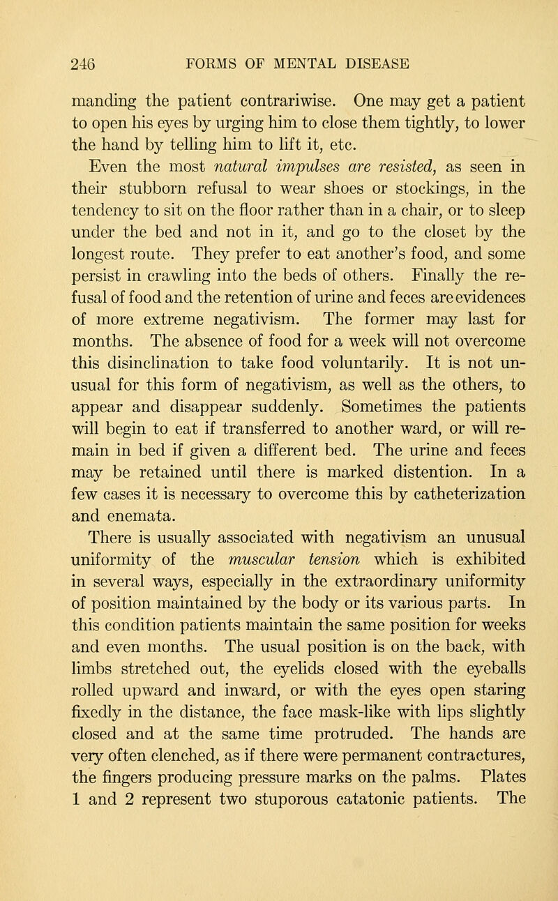 manding the patient contrariwise. One may get a patient to open his eyes by urging him to close them tightly, to lower the hand by telling him to lift it, etc. Even the most natural impulses are resisted, as seen in their stubborn refusal to wear shoes or stockings, in the tendency to sit on the floor rather than in a chair, or to sleep under the bed and not in it, and go to the closet by the longest route. They prefer to eat another's food, and some persist in crawling into the beds of others. Finally the re- fusal of food and the retention of urine and feces are evidences of more extreme negativism. The former may last for months. The absence of food for a week will not overcome this disinclination to take food voluntarily. It is not un- usual for this form of negativism, as well as the others, to appear and disappear suddenly. Sometimes the patients will begin to eat if transferred to another ward, or will re- main in bed if given a different bed. The urine and feces may be retained until there is marked distention. In a few cases it is necessary to overcome this by catheterization and enemata. There is usually associated with negativism an unusual uniformity of the muscular tension which is exhibited in several ways, especially in the extraordinary uniformity of position maintained by the body or its various parts. In this condition patients maintain the same position for weeks and even months. The usual position is on the back, with limbs stretched out, the eyelids closed with the eyeballs rolled upward and inward, or with the eyes open staring fixedly in the distance, the face mask-like with lips slightly closed and at the same time protruded. The hands are very often clenched, as if there were permanent contractures, the fingers producing pressure marks on the palms. Plates 1 and 2 represent two stuporous catatonic patients. The