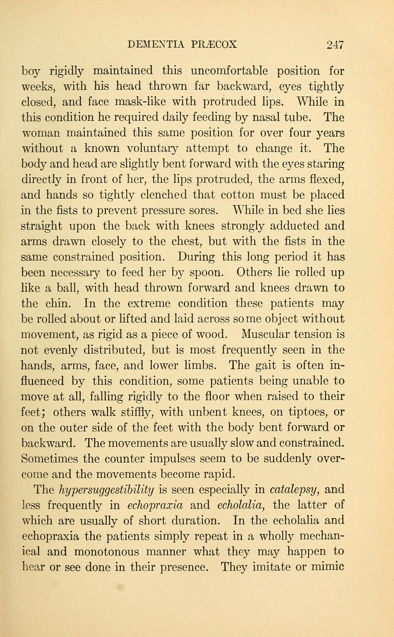 boy rigidly maintained this uncomfortable position for weeks, with his head thrown far backward, eyes tightly closed, and face mask-like with protruded lips. While in this condition he required daily feeding by nasal tube. The woman maintained this same position for over four years without a known voluntary attempt to change it. The body and head are slightly bent forward with the eyes staring directly in front of her, the lips protruded, the arms flexed, and hands so tightly clenched that cotton must be placed in the fists to prevent pressure sores. While in bed she lies straight upon the back with knees strongly adducted and arms drawn closely to the chest, but with the fists in the same constrained position. During this long period it has been necessary to feed her by spoon. Others lie rolled up like a ball, with head thrown forward and knees drawn to the chin. In the extreme condition these patients may be rolled about or lifted and laid across some object without movement, as rigid as a piece of wood. Muscular tension is not evenly distributed, but is most frequently seen in the hands, arms, face, and lower hmbs. The gait is often in- fluenced by this condition, some patients being unable to move at all, falling rigidly to the floor when raised to their feet; others walk stiffly, with unbent knees, on tiptoes, or on the outer side of the feet with the body bent forward or backward. The movements are usually slow and constrained. Sometimes the counter impulses seem to be suddenly over- come and the movements become rapid. The hypersuggestihility is seen especially in catalepsy, and less frequently in echopraxia and echolalia, the latter of which are usually of short duration. In the echolalia and echopraxia the patients simply repeat in a wholly mechan- ical and monotonous manner what they may happen to hear or see done in their presence. They imitate or mimic