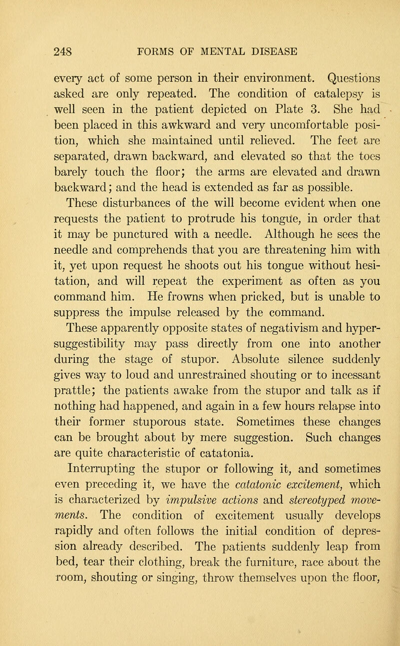 every act of some person in their environment. Questions asked are only repeated. The condition of catalepsy is well seen in the patient depicted on Plate 3. She had been placed in this awkward and very uncomfortable posi- tion, which she maintained until relieved. The feet are separated, drawn backward, and elevated so that the toes barely touch the floor; the arms are elevated and drawn backward; and the head is extended as far as possible. These disturbances of the will become evident when one requests the patient to protrude his tongue, in order that it may be punctured with a needle. Although he sees the needle and comprehends that you are threatening him with it, yet upon request he shoots out his tongue without hesi- tation, and will repeat the experiment as often as you command him. He frowns when pricked, but is unable to suppress the impulse released by the command. These apparently opposite states of negativism and hyper- suggestibility may pass directly from one into another during the stage of stupOr. Absolute silence suddenly gives way to loud and unrestrained shouting or to incessant prattle; the patients awake from the stupor and talk as if nothing had happened, and again in a few hours relapse into their former stuporous state. Sometimes these changes can be brought about by mere suggestion. Such changes are quite characteristic of catatonia. Interrupting the stupor or following it, and sometimes even preceding it, we have the catatonic excitement, which is characterized by impulsive actions and stereotyped move- ments. The condition of excitement usually develops rapidly and often follows the initial condition of depres- sion already described. The patients suddenly leap from bed, tear their clothing, break the furniture, race about the room, shouting or singing, throw themselves upon the floor,
