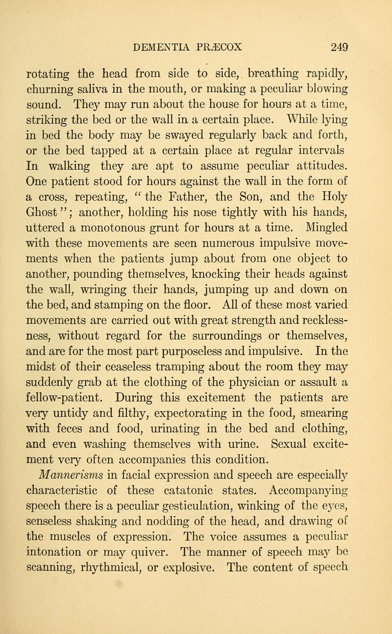 rotating the head from side to side, breathing rapidly, churning sahva in the mouth, or making a pecuhar blowing sound. They may run about the house for hours at a time, striking the bed or the wall in a certain place. While lying in bed the body may be swayed regularly back and forth, or the bed tapped at a certain place at regular intervals In walking they are apt to assume peculiar attitudes. One patient stood for hours against the wall in the form of a cross, repeating,  the Father, the Son, and the Holy Ghost; another, holding his nose tightly with his hands, uttered a monotonous grunt for hours at a time. Mingled with these movements are seen numerous impulsive move- ments when the patients jump about from one object to another, pounding themselves, knocking their heads against the wall, wringing their hands, jumping up and down on the bed, and stamping on the floor. All of these most varied movements are carried out with great strength and reckless- ness, without regard for the surroundings or themselves, and are for the most part purposeless and impulsive. In the midst of their ceaseless tramping about the room they may suddenly grab at the clothing of the physician or assault a fellow-patient. During this excitement the patients are very untidy and filthy, expectorating in the food, smearing with feces and food, urinating in the bed and clothing, and even washing themselves with urine. Sexual excite- ment very often accompanies this condition. Mannerisms in facial expression and speech are especially characteristic of these catatonic states. Accompanying speech there is a pecuhar gesticulation, winking of the ej^es, senseless shaking and nodding of the head, and drawing of the muscles of expression. The voice assumes a peculiar intonation or may quiver. The manner of speech may be scanning, rhythmical, or explosive. The content of speech