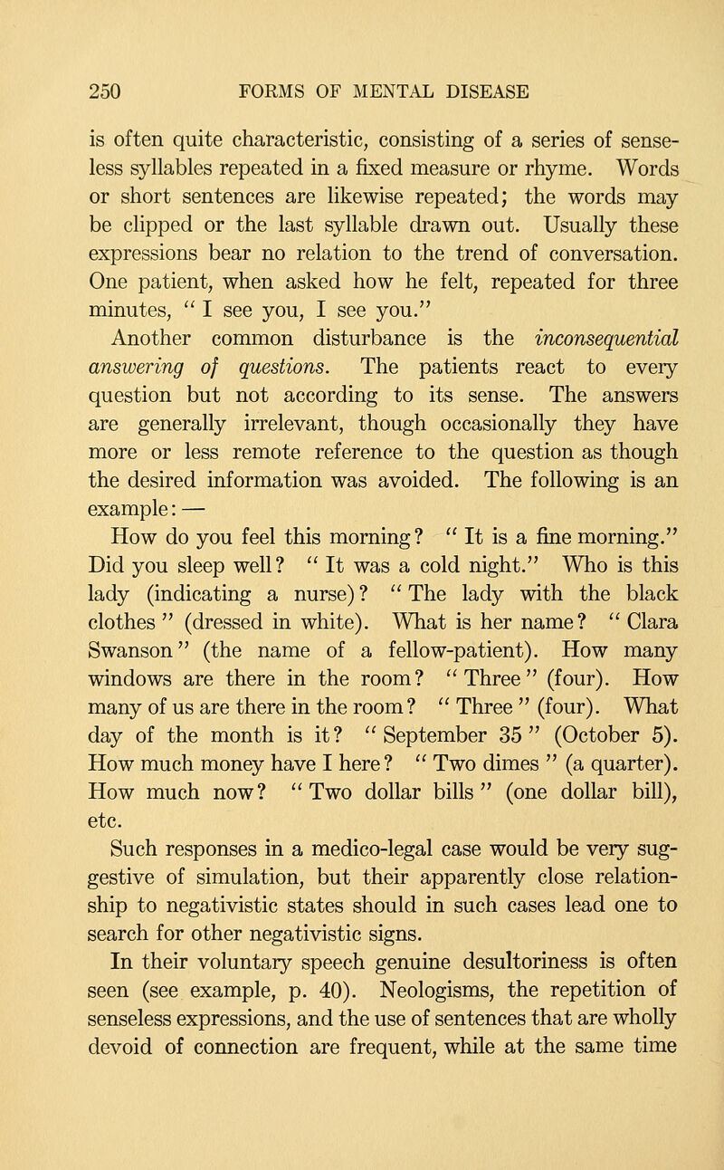 is often quite characteristic, consisting of a series of sense- less syllables repeated in a fixed measure or rhyme. Words or short sentences are likewise repeated; the words may be clipped or the last syllable drawn out. Usually these expressions bear no relation to the trend of conversation. One patient, when asked how he felt, repeated for three minutes,  I see you, I see you. Another common disturbance is the inconsequential answering of questions. The patients react to every question but not according to its sense. The answers are generally irrelevant, though occasionally they have more or less remote reference to the question as though the desired information was avoided. The following is an example: — How do you feel this morning?  It is a fine morning. Did you sleep well?  It was a cold night. Who is this lady (indicating a nurse) ?  The lady with the black clothes  (dressed in white). What is her name?  Clara Swanson (the name of a fellow-patient). How many windows are there in the room? Three (four). How many of us are there in the room?  Three  (four). What day of the month is it? September 35 (October 5). How much money have I here?  Two dimes  (a quarter). How much now? Two dollar bills (one dollar bill), etc. Such responses in a medico-legal case would be very sug- gestive of simulation, but their apparently close relation- ship to negativistic states should in such cases lead one to search for other negativistic signs. In their voluntary speech genuine desultoriness is often seen (see example, p. 40). Neologisms, the repetition of senseless expressions, and the use of sentences that are wholly devoid of connection are frequent, while at the same time
