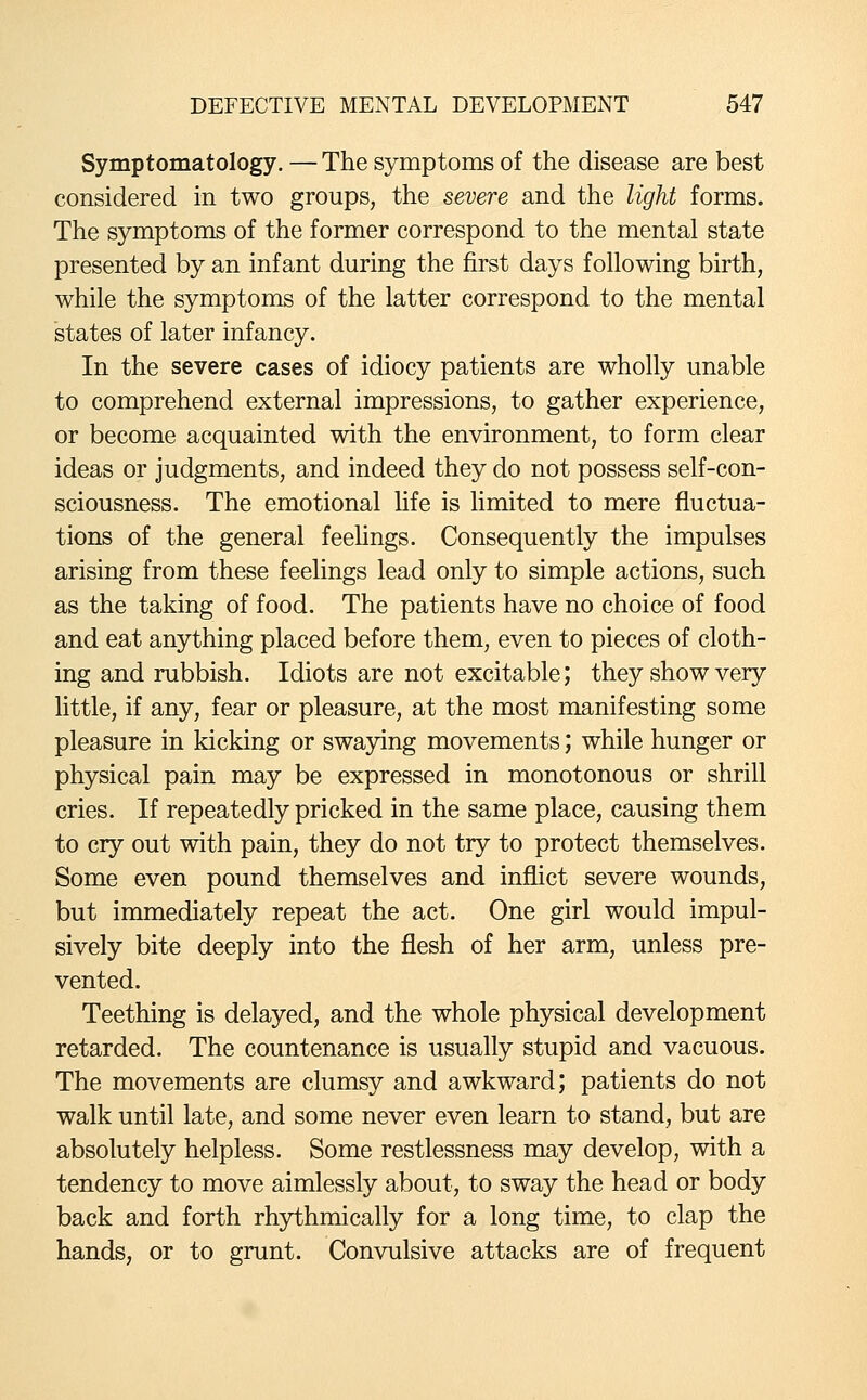 Symptomatology. — The symptoms of the disease are best considered in two groups, the severe and the light forms. The symptoms of the former correspond to the mental state presented by an infant during the first days following birth, while the symptoms of the latter correspond to the mental states of later infancy. In the severe cases of idiocy patients are wholly unable to comprehend external impressions, to gather experience, or become acquainted with the environment, to form clear ideas or judgments, and indeed they do not possess self-con- sciousness. The emotional fife is limited to mere fluctua- tions of the general feeUngs. Consequently the impulses arising from these feelings lead only to simple actions, such as the taking of food. The patients have no choice of food and eat anything placed before them, even to pieces of cloth- ing and rubbish. Idiots are not excitable; they show very little, if any, fear or pleasure, at the most manifesting some pleasure in kicking or swaying movements; while hunger or physical pain may be expressed in monotonous or shrill cries. If repeatedly pricked in the same place, causing them to cry out with pain, they do not try to protect themselves. Some even pound themselves and inflict severe wounds, but immediately repeat the act. One girl would impul- sively bite deeply into the flesh of her arm, unless pre- vented. Teething is delayed, and the whole physical development retarded. The countenance is usually stupid and vacuous. The movements are clumsy and awkward; patients do not walk until late, and some never even learn to stand, but are absolutely helpless. Some restlessness may develop, with a tendency to move aimlessly about, to sway the head or body back and forth rhythmically for a long time, to clap the hands, or to grunt. Convulsive attacks are of frequent