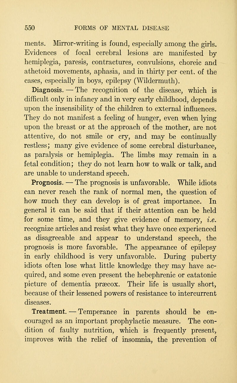 ments. Mirror-writing is found, especially among the girls. Evidences of focal cerebral lesions are manifested by hemiplegia, paresis, contractures, convulsions, choreic and athetoid movements, aphasia, and in thirty per cent, of the cases, especially in boys, epilepsy (Wildermuth). Diagnosis.—The recognition of the disease, which is difficult only in infancy and in very early childhood, depends upon the insensibility of the children to external influences. They do not manifest a feeling of hunger, even when lying upon the breast or at the approach of the mother, are not attentive, do not smile or cry, and may be continually restless; many give evidence of some cerebral disturbance, as paralysis or hemiplegia. The limbs may remain in a fetal condition; they do not learn how to walk or talk, and are unable to understand speech. Prognosis. — The prognosis is unfavorable. While idiots can never reach the rank of normal men, the question of how much they can develop is of great importance. In general it can be said that if their attention can be held for some time, and they give evidence of memory, i.e. recognize articles and resist what they have once experienced as disagreeable and appear to understand speech, the prognosis is more favorable. The appearance of epilepsy in early childhood is very unfavorable. During puberty idiots often lose what little knowledge they may have ac- quired, and some even present the hebephrenic or catatonic picture of dementia praecox. Their hfe is usually short, because of their lessened powers of resistance to intercurrent diseases. Treatment. — Temperance in parents should be en- couraged as an important prophylactic measure. The con- dition of faulty nutrition, which is frequently present, improves with the rehef of insomnia, the prevention of