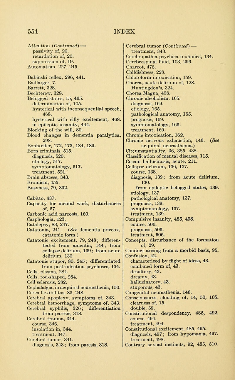 Attention (Continued) — passivity of, 20. retardation of, 20. suppression of, 19. Automatism, 227, 245. Babinski reflex, 296, 441. Baillarger, 7. Barrett, 328. Beciiterew, 328. Befogged states, 15, 465. determination of, 105. hysterical with inconsequential speech, 468. hysterical with silly excitement, 468. in epileptic insanity, 444. Blocking of the will, 80. Blood changes in dementia paralytica, 298. BonhcBffer, 172, 173, 184, 189. Born criminals, 515. diagnosis, 520. etiology, 517. symptomatology, 517. treatment, 521.' Brain abscess, 343. Bromism, 455. Busyness, 79, 392. Cabitto, 437. Capacity for mental work, disturbances of, 57. Carbonic acid narcosis, 160. Carphologia, 123. Catalepsy, 83, 247. Catatonia, 241. (See dementia prsecox, catatonic form.) Catatonic excitement, 79, 248; differen- tiated from amentia, 144; from collapse delirium, 139 ; from acute delirium, 130. Catatonic stupor, 80, 245; differentiated from post-infection psychoses, 134. Cells, plasma, 284. Cells, rod-shaped, 284. Cell sclerosis, 282. Cephalalgia, in acquired neurasthenia, 150. Cerea flexibilitas, 83, 248. Cerebral apoplexy, symptoms of, 343. Cerebral hemorrhage, symptoms of, 343. Cerebral syphilis, 326; differentiation from paresis, 318. Cerebral trauma, 344. course, 346. insolation in, 344. treatment, 347. Cerebral tumor, 341. diagnosis, 343; from paresis, 318. Cerebral tumor (Continued) — treatment, 343. Cerebropathia psychica toxamica, 134. Cerebrospinal fluid, 103, 296. Charcot, 475. Childishness, 228. Chloroform intoxication, 159. Chorea, acute delirium of, 128. Huntingdon's, 324. Chorea Magna, 458. Chronic alcoholism, 165. diagnosis, 169. etiology, 165. pathological anatomy, 165. prognosis, 169. symptomatology, 166. treatment, 169. Chronic intoxication, 162. Chronic nervous exhaustion, 146. (*See acquired neurasthenia.) Circumstantiality, 36, 385, 438. Classiflcation of mental diseases, 115. Cocain hallucinosis, acute, 211. Collapse delirimn, 136, 137. course, 138. diagnosis, 139; from acute delirium, 130. from epileptic befogged states, 139. etiology, 137. pathological anatomy, 137. prognosis, 139. symptomatology, 137. treatment, 139. Compulsive insanity, 485, 498. course, 506. prognosis, 506. treatment, 506. Concepts, disturbance of the formation of, 29. Conduct arising from a morbid basis, 95. Confusion, 42. characterized by flight of ideas, 43. combined form of, 43. desultory, 43. dreamy, 43. hallucinatory, 43. stuporous, 43. Congenital neurasthenia, 146. Consciousness, clouding of, 14, 50, 105. clearness of, 15. double, 59. Constitutional despondency, 485, 492. course, 494. treatment, 494. Constitutional excitement, 485, 495. diagnosis, 497; from hypomania, 497. treatment, 498. Contrary sexual instincts, 92, 485, 510.