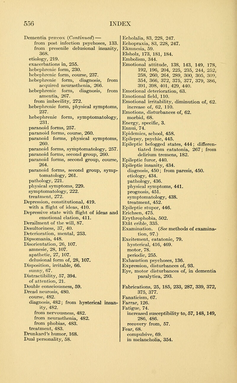 Dementia pra>cox {Continued) — from post infection psychoses, 133. from presenile delusional insanity, 368. etiology, 219. exacerbations in, 255. hebephrenic form, 230. hebephrenic form, course, 237. hebephrenic form, diagnosis, from acquired neurasthenia, 266. hebephrenic form, diagnosis, from amentia, 267. from imbecility, 272. hebephrenic form, physical symptoms, 237. hebephrenic form, symptomatology, 231. paranoid forms, 257. paranoid forms, course, 260. paranoid forms, physical S5anptoms, 260. paranoid forms, symptomatology, 257. paranoid forms, second group, 260. paranoid forms, second group, course, 264. paranoid forms, second group, S3maLp- tomatology, 261. pathology, 221. physical symptoms, 229. syxaptomatology, 222. treatment, 272. Depression, constitutional, 419. with a flight of ideas, 410. Depressive state with flight of ideas and emotional elation, 411. Derailment of the will, 87. Desultoriness, 37, 40. Deterioration, mental, 253. Dipsomania, 448. Disorientation, 26, 107. amnesic, 28, 107. apathetic, 27, 107. delusional form of, 28, 107. Disposition, irritable, 66. sunny, 67. Distractibility, 57, 394. of attention, 21. Double consciousness, 69. Dread neurosis, 480. course, 482. diagnosis, 482; from hysterical insan- ity, 482. from nervousness, 482. from neurasthenia, 482. from phobias, 483. treatment, 483. Drunkard's humor, 168. Dual personality, 58. Echolalia, 83, 228, 247. Echopraxia, 83, 228, 247. Ekmnesia, 59. Elsholz, 173, 181, 184. Embolism, 344. Emotional attitude, 138, 143, 149, 178, 192, 196, 204, 225, 235, 244, 252, 258, 260, 264, 289, 300, 305, 309, 354, 366, 372, 375, 377, 379, 386, 391, 398, 401, 429, 440. Emotional deterioration, 63. Emotional field, 110. Emotional irritability, diminution of, 62. increase of, 62, 110. Emotions, disturbances of, 62. morbid, 68. Energy, specific, 3. Ennui, 74. Epidemics, school, 458. Epilepsy, psychic, 445. Epileptic befogged states, 444; differen- tiated from catatonia, 267; from delirium tremens, 182. Epileptic furor, 440. Epileptic insanity, 434. diagnosis, 450; from paresis, 450. etiology, 434. pathology, 436. physical symptoms, 441. prognosis, 451. symptomatology, 438. treatment, 452. Epileptic stupor, 446. Erichsen, 475. Erythrophobia, 502. Etat crible, 335. Examination. {See methods of examina- tion, 97.) Excitement, catatonic, 79. hysterical, 416, 469. motor, 78. periodic, 255. Exhaustion psychoses, 136. Expression, disturbances of, 93. Eye, motor disturbances of, in dementia paralytica, 293. Fabrications, 25, 185, 233, 287, 339, 372, 375, 377. Fanaticism, 67. Farrar, 126. Fatigue, 74. increased susceptibility to, 57,148,149, 286, 486. recovery from, 57. Fear, 68. compulsive, 69. in melancholia, 354.