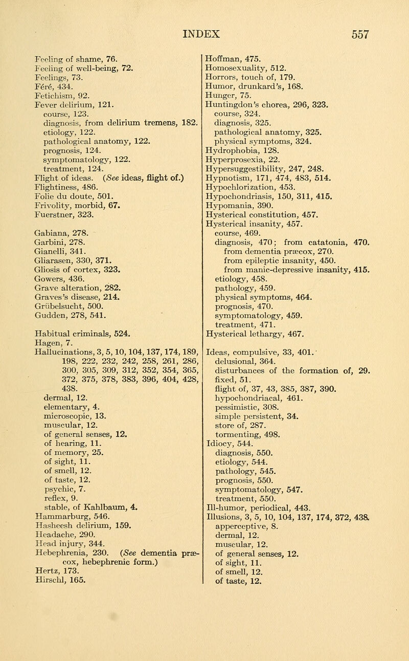 Feeling of shame, 76. Feeling of well-being, 72. Feelings, 73. F6t6, 434. Fetichism, 92. Fever delirium, 121. course, 123. diagnosis, from deliriixm tremens, 182. etiology, 122. pathological anatomy, 122. prognosis, 124. symptomatology, 122. treatment, 124. Flight of ideas. (See ideas, flight of.) Flightiness, 486. Folie du doute, 501. Frivolity, naorbid, 67. Fuerstner, 323. Gabiana, 278. Garbini, 278. Gianelli, 341. GUarasen, 330, 371. Gliosis of cortex, 323. Gowers, 436. Grave alteration, 282. Graves's disease, 214. Griibelsucht, 500. Gudden, 278, 541. Habitual criminals, 524. Hagen, 7. Hallucinations, 3, 5,10,104,137,174,189, 198, 222, 232, 242, 258, 261, 286, 300, 305, 309, 312, 352, 354, 365, 372, 375, 378, 383, 396, 404, 428, 438. dermal, 12. elementary, 4. microscopic, 13. muscular, 12. of general senses, 12. of hearing, 11. of memory, 25. of sight, 11. of smell, 12. of taste, 12. psychic, 7. reflex, 9. stable, of Kahlbaum, 4. Hammarburg, 546. Hasheesh deliriima, 159. Headache, 290. Head injury, 344. Hebephrenia, 230. (See dementia prse- cox, hebephrenic form.) Hertz, 173. Hirschl, 165. Hoffman, 475. Homosexuality, 512. Horrors, touch of, 179. Humor, drunkard's, 168. Hunger, 75. Huntingdon's chorea, 296, 323. course, 324. diagnosis, 325. pathological anatomy, 325. physical symptoms, 324. Hydrophobia, 128. Hyperprosexia, 22. Hypersuggestibility, 247, 248. Hypnotism, 171, 474, 483, 514. Hypochlorization, 453. Hypochondriasis, 150, 311, 415. Hypomania, 390. Hysterical constitution, 457. Hysterical insanity, 457. course, 469. diagnosis, 470; from catatonia, 470. from dementia praecox, 270. from epileptic insanity, 450. from manic-depressive insanity, 415. etiology, 458. pathology, 459. physical symptoms, 464. prognosis, 470. symptomatology, 459. treatment, 471. Hysterical lethargy, 467. Ideas, compulsive, 33, 401.' delusional, 364. disturbances of the formation of, 29. fixed, 51. flight of, 37, 43, 385, 387, 390. hypochondriacal, 461. pessimistic, 308. simple persistent, 34. store of, 287. tormenting, 498. Idiocy, 544. diagnosis, 550. etiology, 544. pathology, 545. prognosis, 550. symptomatology, 547. treatment, 550. Hl-humor, periodical, 443. Illusions, 3, 5, 10, 104, 137, 174, 372, 43a apperceptive, 8. dermal, 12. muscular, 12. of general senses, 12. of sight, 11. of smell, 12. of taste, 12.