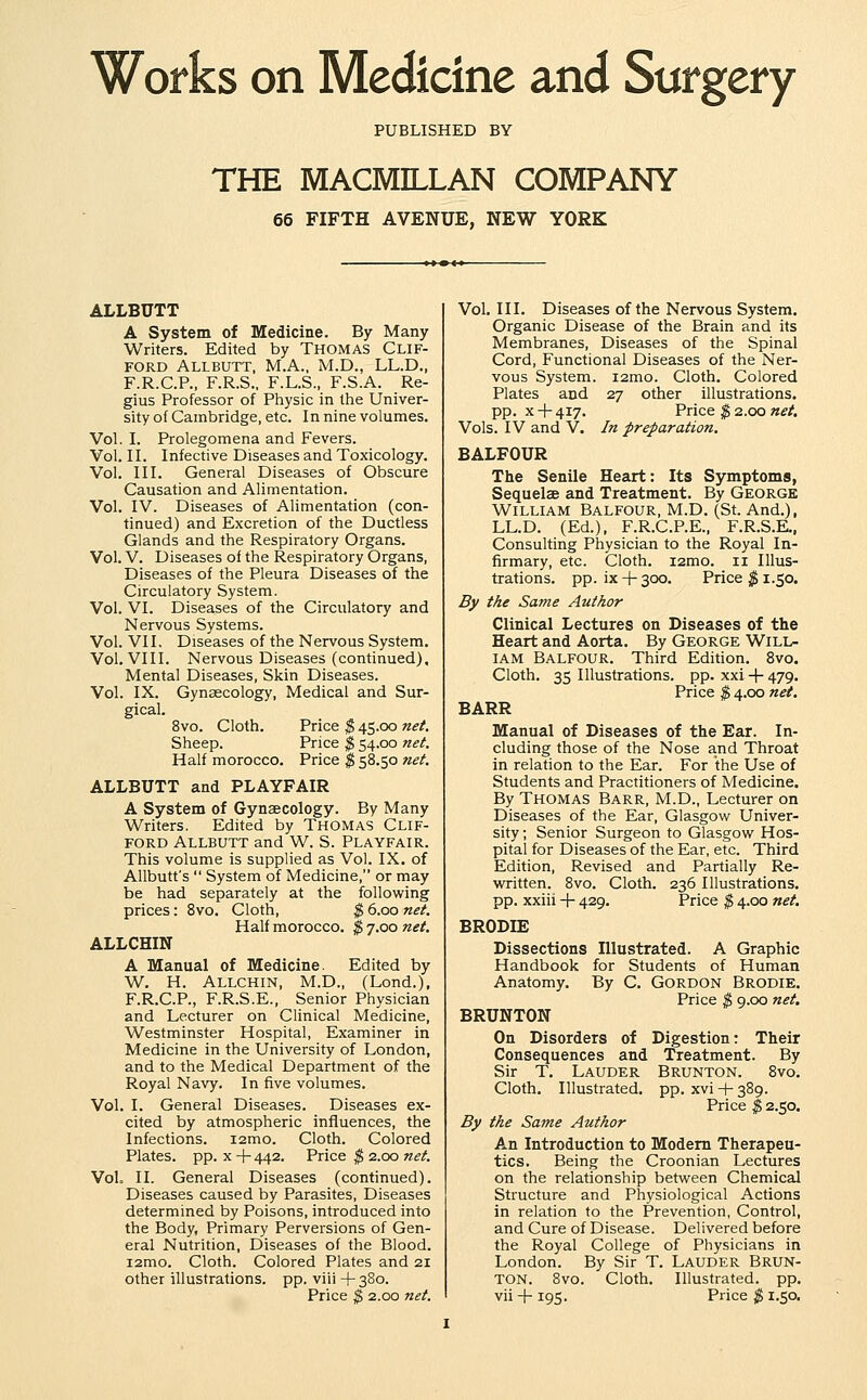 Works on Medicine and Surgery PUBLISHED BY THE MACMILLAN COMPANY 66 FIFTH AVENUE, NEW YORK ALLBUTT A System of Medicine. By Many Writers. Edited by THOMAS CLIF- FORD ALLBUTT, M.A., M.D., LL.D., F.R.C.P., F.R.S., F.L.S., F.S.A. Re- gius Professor of Physic in the Univer- sity of Cambridge, etc. In nine volumes. Vol. I. Prolegomena and Fevers. Vol. II. Infective Diseases and Toxicology. Vol. III. General Diseases of Obscure Causation and Alimentation. Vol. IV. Diseases of Alimentation (con- tinued) and Excretion of the Ductless Glands and the Respiratory Organs. Vol. V. Diseases of the Respiratory Organs, Diseases of the Pleura Diseases of the Circulatory System. Vol. VI. Diseases of the Circulatory and Nervous Systems. Vol. VII. Diseases of the Nervous System. Vol. VIII. Nervous Diseases (continued). Mental Diseases, Skin Diseases. Vol. IX. Gynaecology, Medical and Sur- gical. 8vo. Cloth. Price $ 45.00 net Sheep. Price $ 54.00 ne(. Half morocco. Price $ 58.50 net. ALLBUTT and PLAYFAIR A System of Gynaecology. By Many Writers. Edited by Thomas Clif- ford ALLBUTT and W. S. Playfair. This volume is supplied as Vol. IX. of AUbutt's  System of Medicine, or may be had separately at the following prices: Bvo. Cloth, $ 6.00 net. Half morocco. $ 7.00 net. ALLCHIN A Manual of Medicine. Edited by W. H. Allchin, M.D., (Lond.). F.R.C.P., F.R.S.E., Senior Physician and Lecturer on Clinical Medicine, Westminster Hospital, Examiner in Medicine in the University of London, and to the Medical Department of the Royal Navy. In five volumes. Vol. I. General Diseases. Diseases ex- cited by atmospheric influences, the Infections. i2mo. Cloth. Colored Plates, pp. X + 442. Price $ 2.00 net. Vol. II. General Diseases (continued). Diseases caused by Parasites, Diseases determined by Poisons, introduced into the Body, Primary Perversions of Gen- eral Nutrition, Diseases of the Blood. i2mo. Cloth. Colored Plates and 21 other illustrations, pp. viii +380. Vol. III. Diseases of the Nervous System. Organic Disease of the Brain and its Membranes, Diseases of the Spinal Cord, Functional Diseases of the Ner- vous System. i2mo. Cloth. Colored Plates and 27 other illustrations, pp. x -}- 417. Price $ 2.00 net. Vols. IV and V. In preparation. BALFOUR The Senile Heart: Its Symptoms, Sequelae and Treatment. By George William Balfour, M.D. (St. And.), LL.D. (Ed.), F.R.C.P.E., F.R.S.E., Consulting Physician to the Royal In- firmary, etc. Cloth. i2mo. 11 Illus- trations, pp. ix + 300. Price ^1.50. By the Same Author Clinical Lectures on Diseases of the Heart and Aorta. By George Will- iam Balfour. Third Edition. Bvo. Cloth. 35 Illustrations, pp. xxi -|- 479. Price $ 4.00 net. BARR Manual of Diseases of the Ear. In- cluding those of the Nose and Throat in relation to the Ear. For the Use of Students and Practitioners of Medicine. By Thomas Barr, M.D., Lecturer on Diseases of the Ear, Glasgow Univer- sity ; Senior Surgeon to Glasgow Hos- pital for Diseases of the Ear, etc. Third Edition, Revised and Partially Re- written. 8vo. Cloth. 236 Illustrations, pp. xxiii + 429. Price $ 4.00 net. BRODIE Dissections Illustrated. A Graphic Handbook for Students of Human Anatomy. By C. GORDON Brodie. Price $ 9.00 net. BRUNTON On Disorders of Digestion: Their Consequences and Treatment. By Sir T. Lauder Brunton. 8vo. Cloth. Illustrated, pp. xvi + 389. Price $ 2.50. By the Same Author An Introduction to Modem Therapeu- tics. Being the Croonian Lectures on the relationship between Chemical Structure and Physiological Actions in relation to the Prevention, Control, and Cure of Disease. Delivered before the Royal College of Physicians in London. By Sir T. Lauder Brun- ton. 8vo. Cloth. Illustrated, pp.