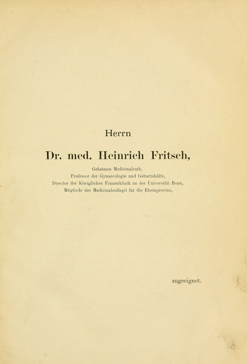 Herrn Dr. med. Heinrich Fritsch, Geheimen Medicinalrath, Professor der Gynaecologie und Geburtshülfe, Director der Königlichen Frauenklinik an der Universität Bonn, Mitgliede des Medicinalcollegii für die Rheinprovinz, zugeeignet.