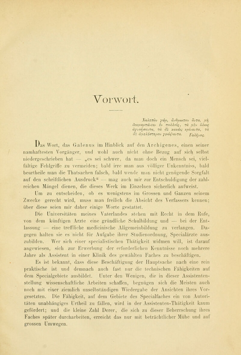 Vorwort, Xo.Xs.iiw ydp, äv&pancov avTa, fj.i] dtapaprdveiv iv —oXXolg, zä p.kv 8X(og dyvo^ffavra, rä de xaxwq xpbavra, rd. 3k dp.eXiarep.ov ypd(pavra. TaX^voq. D, 'as Wort, das Galenus im Hinblick auf den Archigenes, einen seiner namhaftesten Vorgänger, und wohl auch nicht ohne Bezug auf sich selbst niedergeschrieben hat — „es sei schwer, da man doch ein Mensch sei, viel- fältige Fehlgriffe zu vermeiden; bald irre man aus völliger Unkenntniss, bald beurtheile man die Thatsachen falsch, bald wende man nicht genügende Sorgfalt auf den schriftlichen Ausdruck — mag auch mir zur Entschuldigung der zahl- reichen Mängel dienen, die dieses Werk im Einzelnen sicherlich aufweist. Um zu entscheiden, ob es wenigstens im Grossen und Ganzen seinem Zwecke gerecht wird, muss man freilich die Absicht des Verfassers kennen; über diese seien mir daher einige Worte gestattet. Die Universitäten meines Vaterlandes stehen mit Recht in dem Rufe, von dem künftigen Arzte eine gründliche Schulbildung und — bei der Ent- lassung — eine treffliche medicinische Allgemeinbildung zu verlangen. Da- gegen halten sie es nicht für Aufgabe ihrer Studienordnung, Specialärzte aus- zubilden. Wer sich einer specialistischen Thätigkeit widmen will, ist darauf angewiesen, sich zur Erwerbung der erforderlichen Kenntnisse noch mehrere Jahre als Assistent in einer Klinik des gewählten Faches zu beschäftigen. Es ist bekannt, dass diese Beschäftigung der Hauptsache nach eine rein praktische ist und demnach auch fast nur die technischen Fähigkeiten auf dem Specialgebiete ausbildet. Unter den Wenigen, die in dieser Assistenten- stellung wissenschaftliche Arbeiten schaffen, begnügen sich die Meisten auch noch mit einer ziemlich unselbständigen Wiedergabe der Ansichten ihres Vor- gesetzten. Die Fähigkeit, auf dem Gebiete des Specialfaches ein von Autori- täten unabhängiges Urtheil zu fällen, wird in der Assistenten-Thätigkeit kaum gefördert; und die kleine Zahl Derer, die sich zu dieser Beherrschung ihres Faches später durcharbeiten, erreicht das nur mit beträchtlicher Mühe und auf grossen Umwegen.