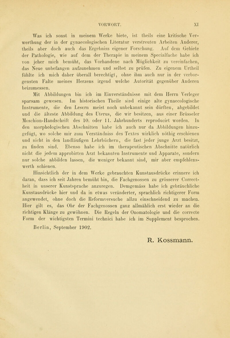 Was ich sonst in meinem Werke biete, ist theils eine kritische Ver- werthung der in der gynaecologischen Literatur verstreuten Arbeiten Anderer, theils aber doch auch das Ergebniss eigener Forschung. Auf dem Gebiete der Pathologie, wie auf dem der Therapie in meinem Specialfache habe ich von jeher mich bemüht, das Vorhandene nach Möglichkeit zu vereinfachen, das Neue unbefangen aufzunehmen und selbst zu prüfen. Zu eigenem Urtheil fühlte ich mich daher überall berechtigt, ohne ihm auch nur in der verbor- gensten Falte meines Herzens irgend, welche Autorität gegenüber Anderen beizumessen. Mit Abbildungen bin ich im Einverständnisse mit dem Herrn Verleger sparsam gewesen. Im historischen Theile sind einige alte gynaecologische Instrumente, die den Lesern meist noch unbekannt sein dürften, abgebildet und die älteste Abbildung des Uterus, die wir besitzen, aus einer Brüsseler Moschion-Handschrift des 10. oder 11. Jahrhunderts reproducirt worden. In den morphologischen Abschnitten habe ich auch nur da Abbildungen hinzu- gefügt, wo solche mir zum Verständniss des Textes wirklich nöthig erschienen und nicht in den landläufigen Lehrbüchern, die fast jeder junge Arzt besitzt, zu finden sind. Ebenso habe ich im therapeutischen Abschnitte natürlich nicht die jedem approbirten Arzt bekannten Instrumente und Apparate, sondern nur solche abbilden lassen, die weniger bekannt sind, mir aber empfehlens- wert!] schienen. Hinsichtlich der in dem Werke gebrauchten Kunstausdrücke erinnere ich daran, dass ich seit Jahren bemüht bin, die Fachgenossen zu grösserer Correct- heit in unserer Kunstsprache anzuregen. Demgemäss habe ich gebräuchliche Kunstausdrücke hier und da in etwas veränderter, sprachlich richtigerer Form angewendet, ohne doch die Reformversuche allzu einschneidend zu machen. Hier gilt es, das Ohr der Fachgenossen ganz allmählich erst wieder an die richtigen Klänge zu gewöhnen. Die Regeln der Onomatologie und die correcte Form der wichtigsten Termini technici habe ich im Supplement besprochen. Berlin, September 1902. R. Kossmann.