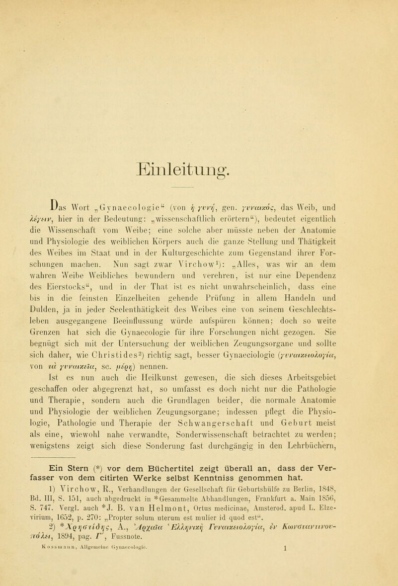 Einleitung. 1/as Wort „Gynaecologie (von -r\ yvvrj, gen. yvvmxög, das Weib, und Isytiv, hier in der Bedeutung: „wissenschaftlich erörtern), bedeutet eigentlich die Wissenschaft vom Weibe; eine solche aber müsste neben der Anatomie und Physiologie des weiblichen Körpers auch die ganze Stellung und Thätigkeit des Weibes im Staat und in der Kulturgeschichte zum Gegenstand ihrer For- schungen machen. Nun sagt zwar Virchow1): „Alles, was wir an dem wahren Weibe Weibliches bewundern und verehren, ist nur eine Dependenz des Eierstocks, und in der That ist es nicht unwahrscheinlich, dass eine bis in die feinsten Einzelheiten gehende Prüfung in allem Handeln und Dulden, ja in jeder Seelenthätigkeit des Weibes eine von seinem Geschlechts- leben ausgegangene Beeinflussung würde aufspüren können; doch so weite Grenzen hat sich die Gynaecologie für ihre Forschungen nicht gezogen. Sie begnügt sich mit der Untersuchung der weiblichen Zeugungsorgane und sollte sich daher, wie Christi des2) richtig sagt, besser Gynaeciologie (yvvatxstoXoyia, von rd yvvaixeTa, sc. fJi'SQrj) nennen. Ist es nun auch die Heilkunst gewesen, die sich dieses Arbeitsgebiet geschaffen oder abgegrenzt hat, so umfasst es doch nicht nur die Pathologie und Therapie, sondern auch die Grundlagen beider, die normale Anatomie und Physiologie der weiblichen Zeugungsorgane; indessen pflegt die Physio- logie, Pathologie und Therapie der Schwangerschaft und Geburt meist als eine, wiewohl nahe verwandte, Sonderwissenschaft betrachtet zu werden; wenigstens zeigt sich diese Sonderung fast durchgängig in den Lehrbüchern, Ein Stern (*) vor dem Büchertitel zeigt überall an, dass der Ver- fasser von dem citirten Werke selbst Kenntniss genommen hat. 1) Virchow, R., Verhandlungen der Gesellschaft für Geburtshülfe zu Berlin, 1848, Bd. III, S. 151, auch abgedruckt in * Gesammelte Abhandlungen, Frankfurt a. Main 1856, S. 747. Vergl. auch *J. B. van Helmont, Ortus medicinae, Amsterod. apud L. Elze- virium, 1652, p. 270: „Propter solum uterum est mulier id quod est. 2) *XQ7]GTidrjc, A., yAQ%a.lcc cEhlijinxii rvwixsioloyia, sv KwvdTaviivoi- ttöXsi, 1894, pag. r', Fussnote.