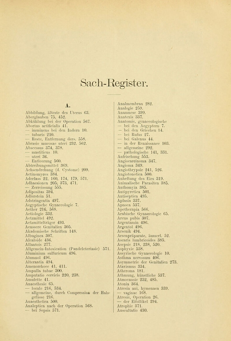 A. Abbildung, älteste des Uterus 63. Aberglauben 75, 452. Abkühlung bei der Operation 567. Abortus artificialis 41. — inrminens bei den Indern 10. — tubaris 210. — Reste, Entfernung ders. 558. Abrasio mucosae uteri 232, 562. Abscessus 374, 378. — mastiticus 10. — uteri 36. — Entleerung 560. Abtreibungsmittel 369. Achsendrehung (d. Cystome) 209. Actinomyces 384. Aderlass 22, 160, 174, 179, 571. Adhaesionen 205, 373, 471. — Zerreissung 555. Adipositas 394. Adlerstein 51. Adstringentia 497. Aegyptische Gynaecologie 7. Aether 216, 568. Aetiologie 332. Aetzmittel 492. Aetzmittelträger 493. Aeussere Genitalien 305. Akademische Schriften 148. Albuginea 307. Alcaloide 436. Allantois 277. Allgemein-Intoxication (Pandeleteriasie) 571. Aluminium sulfuricum 496. Alumnol 496. Alterantia 494. Amenorrhoee 41, 411. Ampulla tubae 300. Amputatio cervicis 220, 238. Amulette 41. Anaesthesie 65. — locale 216, 534. — allgemeine, durch Compressioa der Hals- gefässe 216. Anaesthetica 500. Analeptica nach der Operation 568. — bei Sepsis 571. Analmembran 282. Analogie 259. Anamnese 399. Anatexis 337. Anatomie, gynaecologische — bei den Aegyptern 7. — bei den Griechen 14. — bei Rufus 27. — bei Galenus 44. — in der Renaissance 103. — allgemeine 292. — pathologische 141, 331. Anfrischung 553. Angiocarcinoma 347. Angioma 349. Angiothrypsie 241, 526. Angiotonotica 500. Anheftung des Eies 319. Animalische Parasiten 385. Anthomyia 385. Antipyretica 501. Antiseptica 495. Aplasia 337. Apnoea 537. Apotherapia 566. Arabische Gynaecologie 65. Arcus pubis 307. Argentamin 496. Argentol 496. Arsenik 494. Arsenpräparate, äusserl. 52. Ascaris lumbricoides 385. Asepsie 218, 238, 520. Asphyxie 538. Assyrische Gynaecologie 10. Asthma nervosum 406. Asymmetrie der Genitalien 273. Atavismus 334. Atheroma 181. Athmung, künstliche 537. Atmocausie 232, 485. Atonia 364. Atresia ani, hymenaea 339. — vaginae 168. Atresie, Operation 26. — der Eifollikel 294. Atrophie 371. Auscultatio 430.