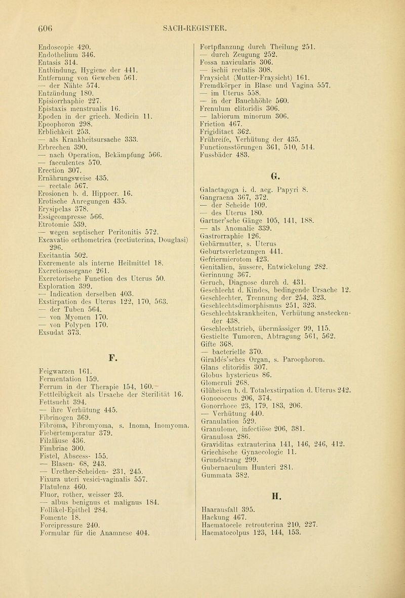 Endoscopie 420. Endothelium 346. Entasis 314. Entbindung, Hygiene der 441. Entfernung von Geweben 561. — der Nähte 574. Entzündung 180. Episiorrhaphie 227. Epistaxis menstrualis 16. Epoden in der griech. Medicin 11. Epoophoron 298. Erblichkeit 253. — als Krankheitsursache 333. Erbrechen 390. — nach Operation, Bekämpfung 566. — faeculentes 570. Erection 307. Ernährungsweise 435. — rectale 567. Erosionen b. d. Hippocr. 16. Erotische Anregungen 435. Erysipelas 378. Essigcompresse 566. Etrotomie 539. — wegen septischer Peritonitis 572. Excavatio orthometrica (rectiuterina, Douglasi) 296. Excitantia 502. Excremente als interne Heilmittel 18. Excretionsorgane 261. Excretorische Function des Uterus 50. Exploration 399. ■— Indication derselben 403. Exstirpation des Uterus 122, 170, 563. — der Tuben 564. — von Myomen 170. — von Polypen 170. Exsudat 373. F. Peigwarzen 161. Fermentation 159. Ferrum in der Therapie 154, 160. Fettleibigkeit als Ursache der Sterilität 16. Fettsucht 394. — ihre Verhütung 445. Fibrinogen 369. Fibroma, Fibromyoma, s. Inoma, Inomyoma. Fiebertemperatur 379. Filzläuse 436. Fimbriae 300. Fistel, Abscess- 155. — Blasen- 68, 243. — Urether-Scheiden- 231, 245. Fixura uteri vesici-vaginalis 557. Flatulenz 460. Fluor, rother, weisser 23. — albus benignus et malignus 184. Follikel-Epithel 284. Fomente 18. Forcipressure 240. Formular für die Anamnese 404. Fortpflanzung durch Theilung 251. — durch Zeugung 252. Fossa navicularis 306. — ischii rectalis 308. Fraysicht (Mutter-Fraysieht) 161. Fremdkörper in Blase und Vagina 557. — im Uterus 558. — in der Bauchhöhle 560. Frenulum clitoridis 306. — labiorum minorum 306. Friction 467. Frigiditaet 362. Frühreife, Verhütung der 435. Functionsstörungen 361, 510, 514. Fussbäder 483. Galactagoga i. d. aeg. Papyri 8. Gangraena 367, 372. — der Scheide 109. — des Uterus 180. Gartner'sche Gänge 105, 141, 188. — als Anomalie 339. Gastrorraphie 126. Gebärmutter, s. Uterus Geburtsverletzungen 441. Gefriermicrotom 423. Genitalien, äussere, Entwickelung 282. Gerinnung 367. Geruch, Diagnose durch d. 431. Geschlecht d. Kindes, bedingende Ursache 12. Geschlechter, Trennung der 254, 323. Geschlechtsdimorphismus 251, 323. Geschlechtskrankheiten, Verhütung anstecken- der 438. Geschlechtstrieb, übermässiger 99, 115. Gestielte Tumoren, Abtragung 561, 562. Gifte 368. — bacterielle 370. Giraldes'sches Organ, s. Paroophoron. Glans clitoridis 307. Globus hystericus 86. Glomeruli 268. Glüheisen b. d. Totalexstirpation d. Uterus 242. Gonococcus 206, 374. Gonorrhoee 23, 179, 183, 206. — Verhütung 440. Granulation 529. Granulome, infectiöse 206, 381. Granulosa 286. Graviditas extrauterina 141, 146, 246, 412. Griechische Gynaecologie 11. Grundstrang 299. Gubernaculum Hunteri 281. Gummata 382. H. Haarausfall 395. Hackung 467. Haematocele retrouterina 210, 227. Haematocolpus 123, 144, 153.