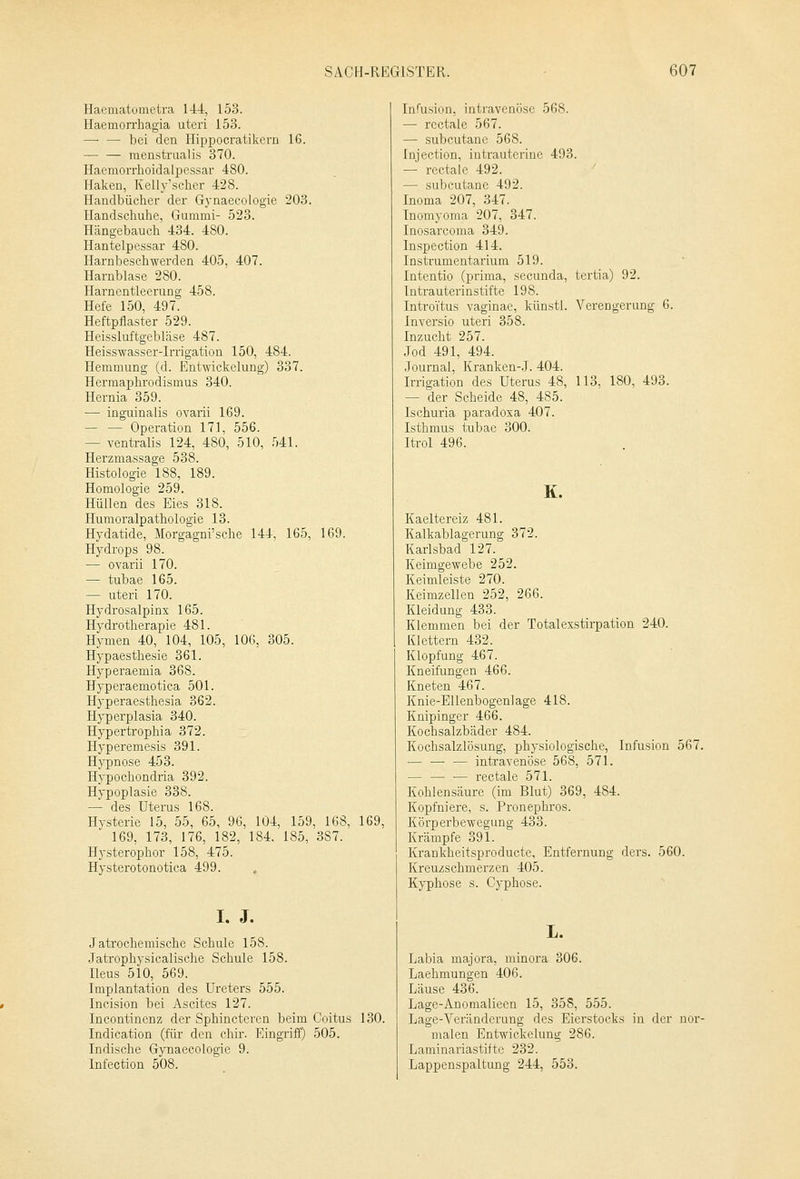 Haematometra 144, 153. Haemorrhagia uteri 153. — — bei den Hippocratikern 16. menstraalis 370. Haemorrhoidalpessar 480. Haken, Kelly'scher 428. Handbücher der Gynaecologie 203. Handschuhe, Gummi- 523. Hängebauch 434. 480. Hantelpessar 480. Harnbeschwerden 405, 407. Harnblase 280. Harnentleerung 458. Hefe 150, 497. Heftpflaster 529. Heissluftgebläse 487. Heisswasser-Irrigation 150, 484. Hemmung (d. Entwicklung) 337. Hermaphrodismus 340. Hernia 359. — inguinalis ovarii 169. — — Operation 171, 556. - ventralis 124, 480, 510, 541. Herzmassage 538. Histologie 188, 189. Homologie 259. Hüllen des Eies 318. Humoralpathologie 13. Hydatide, Morgagni'sche 144, 165, 169. Hydrops 98. — ovarii 170. — tubae 165. — uteri 170. Hydrosalpinx 165. Hydrotherapie 481. Hymen 40, 104, 105, 106, 305. Hypaesthesie 361. Hyperaemia 368. Hyperaemotica 501. Hyperaesthesia 362. Hyperplasia 340. Hypertrophia 372. Hyperemesis 391. Hypnose 453. Hypochondria 392. Hypoplasie 338. — des Uterus 168. Hysterie 15, 55, 65, 96, 104, 159, 168, 169, 169, 173, 176, 182, 184. 185, 3S7. Hysterophor 158, 475. Hysterotonotica 499. , I. J. Jatrochemische Schule 158. Jatrophysicalische Schule 158. Ileus 510, 569. Implantation des Ureters 555. Incision bei Ascites 127. Incontinenz der Sphincteren beim Coitus 130. Indication (für den chir. Eingriff) 505. Indische Gynaecologie 9. Infection 508. Infusion, intravenöse 568. — rectale 567. — subcutane 568. Injection, intrauterine 493. — rectale 492. — subcutane 492. Inoma 207, 347. Inomyoma 207, 347. Inosarcoma 349. Inspection 414. Instrumentarium 519. Intentio (prima, secunda, tertia) 92. Intrauterinstifte 198. Introitus vaginae, künstl. Verengerung 6. Inversio uteri 358. Inzucht 257. Jod 491, 494. Journal, Kranken-J. 404. Irrigation des Uterus 48, 113, 180, 493. - der Scheide 48, 485. Ischuria paradoxa 407. Isthmus tubae 300. Itrol 496. K. Kaeltereiz 481. Kalkablagerung 372. Karlsbad 127. Keimgewebe 252. Keimleiste 270. Keimzellen 252, 266. Kleidung 433. Klemmen bei der Totalexstirpation 240. Klettern 432. Klopfung 467. Kneifungen 466. Kneten 467. Knie-Ellenbogenlage 418. Knipinger 466. Kochsalzbäder 484. Kochsalzlösung, physiologische, Infusion 567. — — — intravenöse 568, 571. — — — rectale 571. Kohlensäure (im Blut) 369, 484. Kopfniere, s. Pronephros. Körperbewegung 433. Krämpfe 391. Krankheitsproducte, Entfernung ders. 560. Kreuzschmerzen 405. Kyphose s. Cyphose. L. Labia majora, minora 306. Laehmungen 406. Läuse 436. Lage-Anomalieen 15, 358, 555. Lage-Veränderung des Eierstocks in der nor- malen Entwickelung 286. Lnminariastifte 232. Lappenspaltung 244, 553.