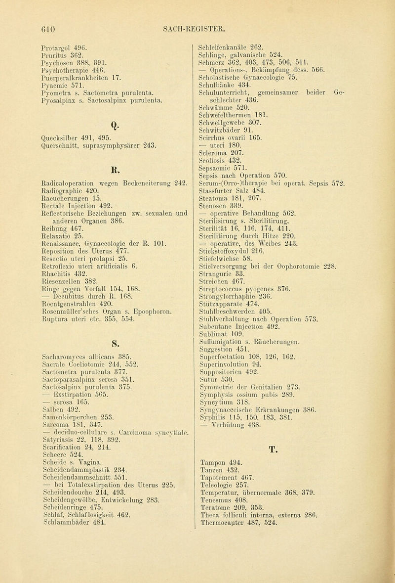 Protargol 496. Pruritus 362. Psychosen 388, 391. Psychotherapie 446. Puerperalkrankheiten 17. Pyaemie 571. Pyometra s. Sactometra purulenta. Pyosalpinx s. Sactosalpinx purulenta. Quecksilber 491, 495. Querschnitt, suprasymphysärer 243. R. Radicaloperation wegen Beckeneiterung 242. Radiographie 420. Raeucherungen 15. Rectale Injection 492. Reflectorische Beziehungen zw. sexualen und anderen Organen 386. Reibung 467. Relaxatio 25. Renaissance, Gynaecologie der R. 101. Reposition des Uterus 477. Resectio uteri prolapsi 25. Retroflexio uteri artificialis 6. Rhachitis 432. Riesenzellen 382. Ringe gegen Vorfall 154, 168. — Decubitus durch R. 168. Rocntgenstrahlen 420. Rosenmüller'sches Organ s. Epoophoron. Ruptura uteri etc. 355, 554. s. Sacharomyces albicans 385. Sacrale Coeliotomie 244, 552. Sactometra purulenta 377. Sactoparasalpinx serosa 351. Sactosalpinx purulenta 375. — Exstirpation 565. — serosa 165. Salben 492. Samenkörperchen 253. Sarcoma 181, 347. — deciduo-cellulare s. Carcinoma syncvtiale. Satyriasis 22, 118, 392. Scarification 24, 214. Scheere 524. Scheide s. Vagina. Scheidendammplastik 234. Scheidendammschnitt. 551. — bei Totalexstirpation des Uterus 225. Scheidendouche 214, 493. Scheidengewölbe, Entwickeiung 283. Scheidenringe 475. Schlaf, Schlaflosigkeit 462. Schlammbäder 484. Schleifenkanäle 262. Schlinge, galvanische 524. Schmerz 362, 403, 473, 506, 511. — Operations-, Bekämpfung dess. 566. Scholastische Gynaecologie 75. Schulbänke 434. Schulunterricht, gemeinsamer beider Ge- schlechter 436. Schwämme 520. Schwefelthermen 181. Schwellgewebe 307. Schwitzbäder 91. Scirrhus ovarii 165. — uteri 180. Scleroma 207. Scoliosis 432. Sepsaemie 571. Sepsis nach Operation 570. Serum-(Orro-)therapie bei operat. Sepsis 572. Stassfurter Salz 484. Steatoma 181, 207. Stenosen 339. — operative Behandlung 562. Sterilisirung s. Sterilitirung. Sterilität 16, 116, 174, 411. Sterilitirung durch Hitze 220. — operative, des Weibes 243. Stickstoffoxydul 216. Stiefelwichse 58. Stielversorgung bei der Oophorotomie 228. Strangurie 33. Streichen 467. Streptococcus pyogenes 376. Strongylorrhaphie 236. Stützapparate 474. Stuhlbeschwerden 405. Stuhlverhaltung nach Operation 573. Subcutane Injection 492. Sublimat 109. Suffumigation s. Räucherungen. Suggestion 451. Superfoetation 108, 126, 162. Superinvolution 94. Suppositorien 492. Sutur 530. Symmetrie der Genitalien 273. Symphysis ossium pubis 289. Syncytium 318. Syngynaeceische Erkrankungen 386. Syphilis 115, 150, 183, 381. — Verhütung 438. T. Tampon 494. Tanzen 432. Tapotement 467. Teleologie 257. Temperatur, übernormale 368, 379. Tenesmus 408. Teratome 209, 353. Theca folliculi interna, externa 286. Thermocauter 487, 524.