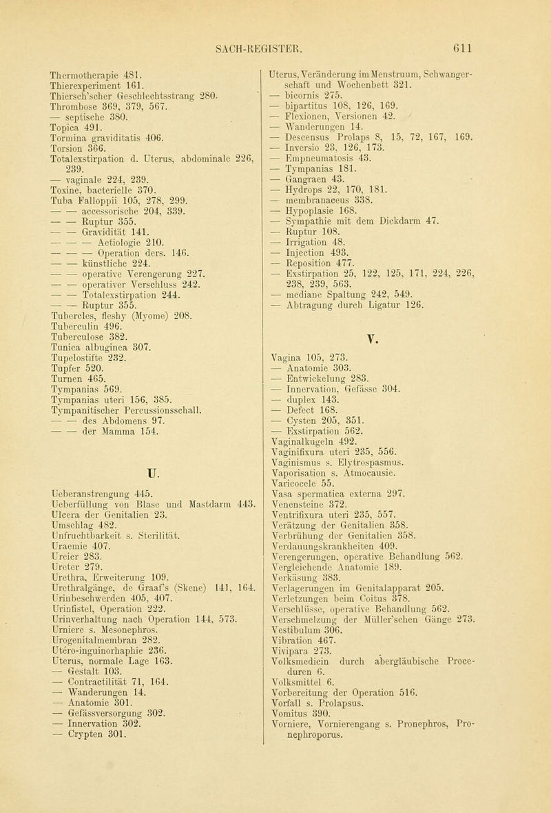 Thcrmotherapie 481. Thierexperiment 161. Thiersch'scher Geschlechtsstrang 280- Thrombose 369, 379, 567. — septische 380. Topica 491. Tormina graviditatis 406. Torsion 366. Totalexstirpation d. Uterus, abdominale 226, 239. — vaginale 224, 239. Toxine, bacterielle 370. Tuba Falloppii 105, 278, 299. accessorische 204, 339. — — Ruptur 355. — — Gravidität 141. Aetiologie 210. — Operation ders. 146. künstliche 224. — — operative Verengerung 227. — — operativer Verschluss 242. — — Totalexstirpation 244. Ruptur 355. Tubercles, fleshy (Myome) 208. Tuberculin 496. Tuberculose 382. Tunica albuginea 307. Tupelostifte 232. Tupfer 520. Turnen 465. Tympanias 569. Tympanias uteri 156, 385. Tympanitischer Percussionsschall. — — des Abdomens 97. der Mamma 154. u. Ueberanstrengung 445. Ueberfüllung von Blase und Mastdarm 443. Ulcera der Genitalien 23. Umschlag 482. Unfruchtbarkeit s. Sterilität. Uraemie 407. Ureier 283. Ureter 279. Urethra, Erweiterung 109. Urethralgänge, de Graafs (Skene) 141, 164. Urinbeschwerden 405, 407. Urinfistel, Operation 222. Urinverhaltung nach Operation 144, 573. Urniere s. Mesonephros. Urogenitalinembran 282. Utero-inguinorhaphie 236. Uterus, normale Lage 163. — Gestalt 103. — Contractilität 71, 164. — Wanderungen 14. — Anatomie 301. — Gefässversorgung 302. — Innervation 302. — Crypten 301. Uterus, Veränderung iniMenstruum, Schwanger- schaft und Wochenbett 321. — bicornis 275. — bipartitus 108, 126, 169. — Flexionen, Versionen 42. — Wanderungen 14. — Descensus Prolaps 8, 15, 72, 167, 169. — Inversio 23, 126, 173. — Ernpneumatosis 43. — Tympanias 181. — Gangraen 43. — Hydrops 22, 170, 181. — membranaceus 338. — Hypoplasie 168. — Sympathie mit dem Dickdarm 47. — Ruptur 108. — Irrigation 48. — Injection 493. — Reposition 477. — Exstirpation 25, 122, 125, 171, 224, 226, 238, 239, 563. — mediane Spaltung 242, 549. — Abtragung durch Ligatur 126. V. Vagina 105, 273. — Anatomie 303. — Entwickelung 283. — Innervation, Gefässe 304. — duplex 143. — Defect 168. — Cysten 205, 351. — Exstirpation 562. Vaginalkugeln 492. Vaginifixura uteri 235, 556. Vaginismus s. Elytrospasmus. Vaporisation s. Atmocausie. Varicocele 55. Vasa spermatica externa 297. Venensteine 372. Ventrifixura uteri 235, 557. Verätzung der Genitalien 358. Verbrühung der Genitalien 358. Verdauungskrankheiten 409. Verengerungen, operative Behandlung 562. Vergleichende Anatomie 189. Verkäsung 383. Verlagerungen im Genitalapparat 205. Verletzungen beim Coitus 378. Verschlüsse, operative Behandlung 562. Verschmelzung der Müller'schen Gänge 273. Vestibulum 306. Vibration 467. Vivipara 273. Volksmedicin durch abergläubische Proce- duren 6. Volksmittel 6. Vorbereitung der Operation 516. Vorfall s. Prolapsus. Vomitus 390. Vorniere, Vornierengang s. Pronephros, Pro- nephroporus.