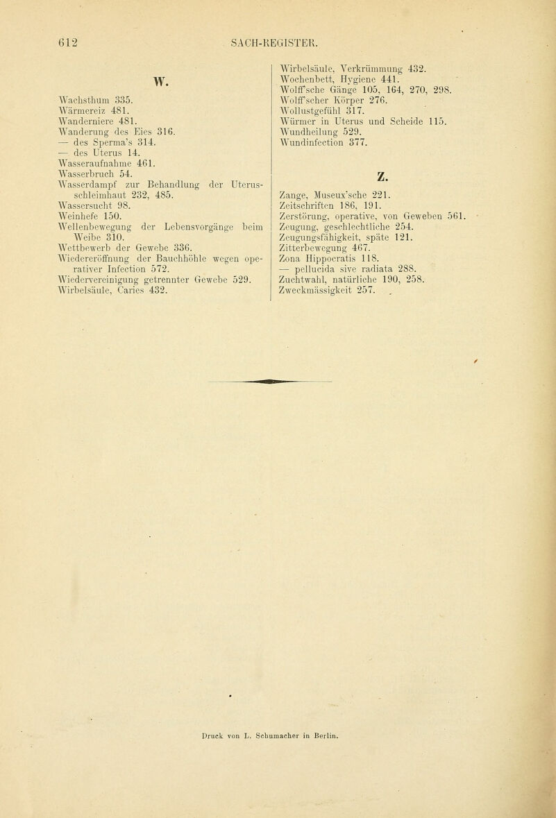 W. Wachsthum 335. Wärmereiz 481. Wanderniere 481. Wanderung des Eies 316. ;— des Sperma's 314. — des Uterus 14. Wasseraufnahme 461. WTasserbruch 54. Wasserdampf zur Behandlung der Uterus- schleimhaut 232, 485. Wassersucht 98. Weinhefe 150. Wellenbewegung der Lebensvorgänge beim Weibe 310. Wettbewerb der Gewebe 336. Wiedereröffnung der Bauchhöhle wegen ope- rativer Infection 572. Wiedervereinigung getrennter Gewebe 529. Wirbelsäule, Caries 432. Wirbelsäule, Verkrümmung 432. Wochenbett, Hygiene 441. Wolffsche Gänge 105, 164, 270, 298. Wolffscher Körper 276. Wollustgefühl 317. Würmer in Uterus und Scheide 115. Wundheilung 529. Wundinfection 377. z. Zange, Museux'sche 221. Zeitschriften 186, 191. Zerstörung, operative, von Geweben 561. Zeugung, geschlechtliche 254. Zeugungsfähigkeit, späte 121. Zitterbewegung 467. Zona Hippocratis 118. — pellucida sive radiata 288. Zuchtwahl, natürliche 190, 258. Zweckmässigkeit 257. Druck von L. Schumacher in Berlin.