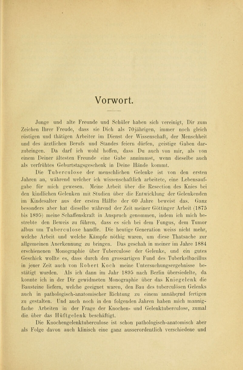 Vorwort. Junge und alte Freunde und Schüler haben sich vereinigt, Dir zum Zeichen Ihrer Freude, dass sie Dich als 70jährigen, immer noch gleich rüstigen und thätigen Arbeiter im Dienst der Wissenschaft, der Menschheit und des ärztlichen Berufs und Standes feiern dürfen, geistige Gaben dar- zubringen. Da darf ich wohl hoffen, dass Du auch von mir, als von einem Deiner ältesten Freunde eine Gabe annimmst, wenn dieselbe auch als verfrühtes Geburtstagsgeschenk in Deine Hände kommt. Die Tuberculose der menschlichen Gelenke ist von den ersten Jahren an, während welcher ich wissenschaftlich arbeitete, eine Lebensauf- gabe für mich gewesen. Meine Arbeit über die Resection des Knies bei den kindlichen Gelenken mit Studien über die Entwicklung der Gelenkenden im Kindesalter aus der ersten Hälfte der 60 Jahre beweist das. Ganz besonders aber hat dieselbe während der Zeit meiner Göttinger Arbeit (1875 bis 1895) meine Schaffenskraft in Anspruch genommen, indem ich mich be- strebte den Beweis zu führen, dass es sich bei dem Fungus, dem Tumor albus um Tuberculose handle. Die heutige Generation weiss nicht mehr, welche Arbeit und welche Kämpfe nöthig waren, um diese Thatsache zur allgemeinen Anerkennung zu bringen. Das geschah in meiner im Jahre 1884 erschienenen Monographie über Tuberculose der Gelenke, und ein gutes Geschick wollte es, dass durch den grossartigen Fund des Tuberkelbacillus in jener Zeit auch von Robert Koch meine Untersuchungsergebnisse be- stätigt wurden. Als ich dann im Jahr 1895 nach Berlin übersiedelte, da konnte ich in der Dir gewidmeten Monographie über das Kniegelenk die Bausteine liefern, welche geeignet waren, den Bau des tuberculösen Gelenks auch in pathologisch-anatomischer Richtung zu einem annähernd fertigen zu gestalten. Und auch noch in den folgenden Jahren haben mich mannig- fache Arbeiten in der Frage der Knochen- und Gelenktuberculose, zumal die. über das Hüftgelenk beschäftigt. Die Knochengelenktuberculose ist schon pathologisch-anatomisch aber als Folge davon auch klinisch eine ganz ausserordentlich verschiedene und