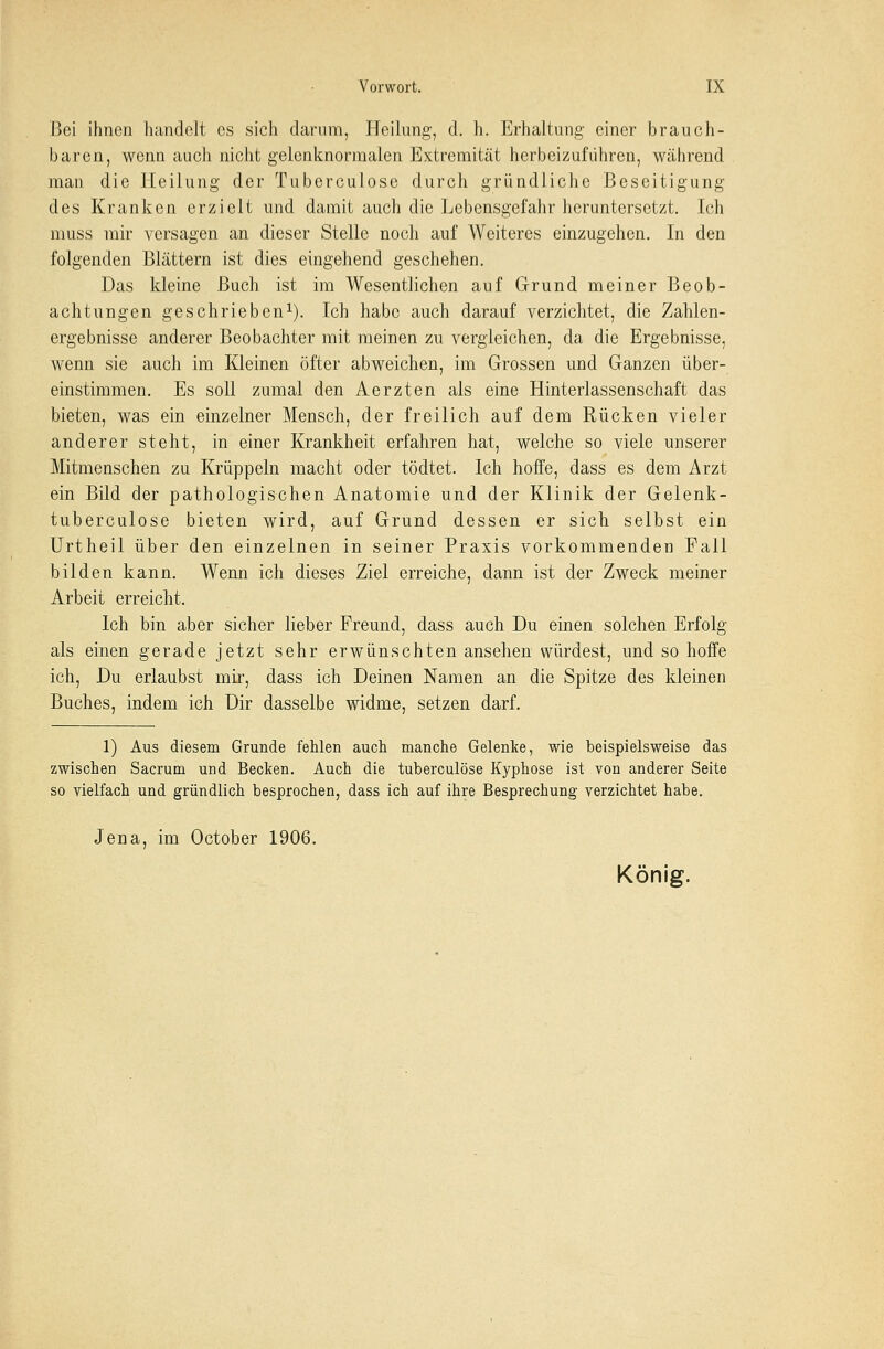 Bei ihnen handelt es sich darum, Heilung, d. h. Erhaltung einer brauch- baren, wenn auch nicht gelenknormalen Extremität herbeizuführen, während man die Heilung der Tuberculose durch gründliche Beseitigung des Kranken erzielt und damit auch die Lebensgefahr heruntersetzt. Ich muss mir versagen an dieser Stelle noch auf Weiteres einzugehen. In den folgenden Blättern ist dies eingehend geschehen. Das kleine Buch ist im Wesentlichen auf Grund meiner Beob- achtungen geschrieben1). Ich habe auch darauf verzichtet, die Zahlen- ergebnisse anderer Beobachter mit meinen zu vergleichen, da die Ergebnisse, wenn sie auch im Kleinen öfter abweichen, im Grossen und Ganzen über- einstimmen. Es soll zumal den Aerzten als eine Hinterlassenschaft das bieten, was ein einzelner Mensch, der freilich auf dem Rücken vieler anderer steht, in einer Krankheit erfahren hat, welche so viele unserer Mitmenschen zu Krüppeln macht oder tödtet. Ich hoffe, dass es dem Arzt ein Bild der pathologischen Anatomie und der Klinik der Gelenk- tuberculose bieten wird, auf Grund dessen er sich selbst ein Urtheil über den einzelnen in seiner Praxis vorkommenden Fall bilden kann. Wenn ich dieses Ziel erreiche, dann ist der Zweck meiner Arbeit erreicht. Ich bin aber sicher lieber Freund, dass auch Du einen solchen Erfolg als einen gerade jetzt sehr erwünschten ansehen würdest, und so hoffe ich, Du erlaubst mir, dass ich Deinen Namen an die Spitze des kleinen Buches, indem ich Dir dasselbe widme, setzen darf. 1) Aus diesem Grunde fehlen auch manche Gelenke, wie beispielsweise das zwischen Sacrum und Becken. Auch die tuberculose Kyphose ist von anderer Seite so vielfach und gründlich besprochen, dass ich auf ihre Besprechung verzichtet habe. Jena, im October 1906. König.