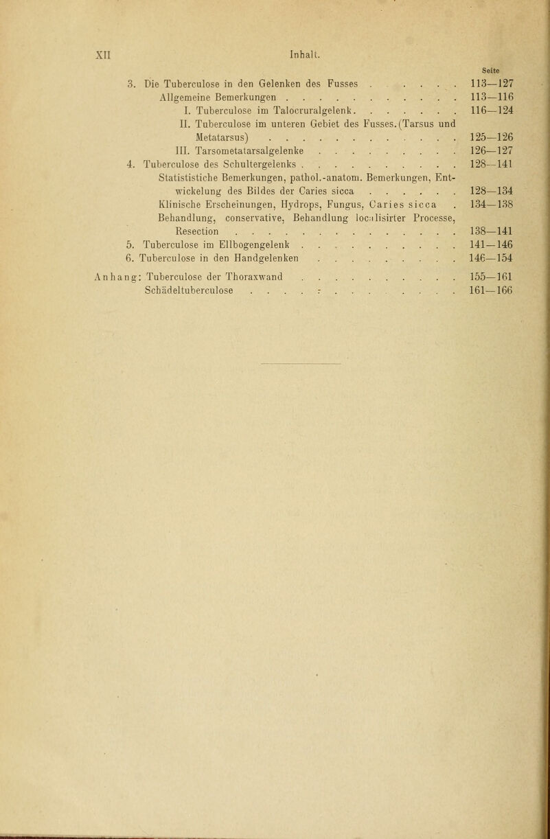 Seite 3. Die Tuberculose in den Gelenken des Fusses 113—127 Allgemeine Bemerkungen 113—116 I. Tuberculose im Talocruralgelenk 116—124 II. Tuberculose im unteren Gebiet des Fusses. (Tarsus und Metatarsus) 125—126 III. Tarsometatarsalgelenke 126—127 4. Tuberculose des Schultergelenks 128—141 Statististiche Bemerkungen, pathol.-anatom. Bemerkungen, Ent- wicklung des Bildes der Caries sicca ...... 128—134 Klinische Erscheinungen, Hydrops, Fungus, Caries sicca . 134—138 Behandlung, conservative, Behandlung locnlisirter Processe, Resection 138—141 5. Tuberculose im Ellbogengelenk 141—146 6. Tuberculose in den Handgelenken 146—154 Anhang: Tuberculose der Thoraxwand 155—161 Schädeltuberculose - 161—166