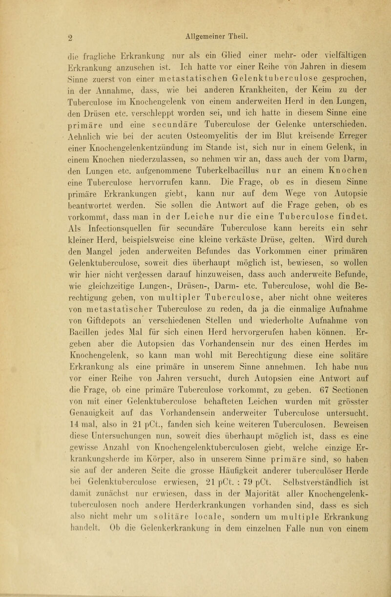 die fragliche Erkrankung nur als ein Glied einer mehr- oder vielfältigen Erkrankung anzusehen ist. Ich hatte vor einer Reihe von Jahren in diesem. Sinne zuerst von einer metastatischen Gelenktuberculose gesprochen, in der Annahme, dass, wie bei anderen Krankheiten, der Keim zu der Tuberculose im Knochengelenk von einem anderweiten Herd in den Lungen, den Drüsen etc. verschleppt worden sei, und ich hatte in diesem Sinne eine primäre und eine secundäre Tuberculose der Gelenke unterschieden. Aehnlich Avie bei der acuten Osteomyelitis der im Blut kreisende' Erreger einer Knochengelenkentzündung im Stande ist, sich nur in einem Gelenk, in einem Knochen niederzulassen, so nehmen wir an, dass auch der vom Darm, den Lungen etc. aufgenommene Tuberkelbacillus nur an einem Knochen eine Tuberculose hervorrufen kann. Die Frage, ob es in diesem Sinne primäre Erkrankungen giebt, kann nur auf dem Wege von Autopsie beantwortet werden. Sie sollen die Antwort auf die Frage geben, ob es vorkommt, dass man in der Leiche nur die eine Tuberculose findet. Als Infectionsquellen für secundäre Tuberculose kann bereits ein sehr kleiner Herd, beispielsweise eine kleine verkäste Drüse, gelten. Wird durch den Mangel jeden anderweiten Befundes das Vorkommen einer primären Gelenktuberculose, soweit dies überhaupt möglich ist, bewiesen, so wollen wir hier nicht vergessen darauf hinzuweisen, dass auch anderweite Befunde, wie gleichzeitige Lungen-, Drüsen-, Darm- etc. Tuberculose, wohl die Be- rechtigung geben, von multipler Tuberculose, aber nicht ohne weiteres von metastatischer Tuberculose zu reden, da ja die einmalige Aufnahme von Giftdepots an verschiedenen Stellen und wiederholte Aufnahme von Bacillen jedes Mal für sich einen Herd hervorgerufen haben können. Er- geben aber die Autopsien das Vorhandensein nur des einen Herdes im Knochengelenk, so kann man wohl mit Berechtigung diese eine solitäre Erkrankung als eine primäre in unserem Sinne annehmen. Ich habe nun vor einer Reihe von Jahren versucht, durch Autopsien eine Antwort auf die Frage, ob eine primäre Tuberculose vorkommt, zu geben. 67 Sectionen von mit einer Gelenktuberculose behafteten Leichen wurden mit grösster Genauigkeit auf das Vorhandensein anderweiter Tuberculose untersucht. 14 mal, also in 21 pCL, fanden sich keine weiteren Tuberculosen. Beweisen diese Untersuchungen nun, soweit dies überhaupt möglich ist, dass es eine gewisse Anzahl von Knochengelenktuberculosen giebt, welche einzige Er- krankungsherde im Körper, also in unserem Sinne primäre sind, so haben sie auf <lrr anderen Seite die grosse Häufigkeit anderer tuberculöser Herde bei Gelenktuberculose erwiesen, 21 pCt. : 79 pCt. Selbstverständlich ist damit zunächst nur erwiesen, dass in der Majorität aller Knochcngelcnk- tubereulosen noch andere Ilerderkrankungen vorhanden sind, dass es sich also nicht mehr um solitäre locale, sondern um multiple Erkrankung handelt. Ob die Gelenkerkrankung in dem einzelnen Falle nun von einem