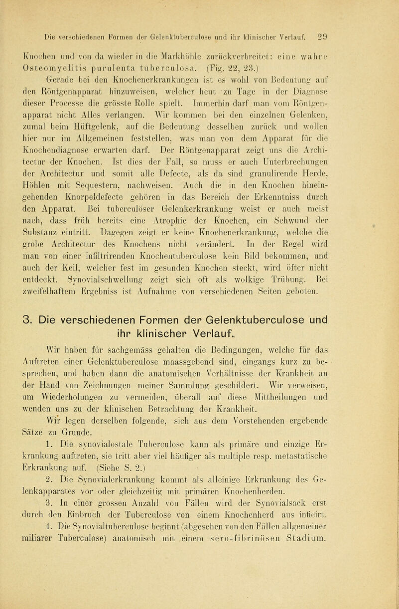 Knochen und von da wieder in die Markhöhle zurückverbreitet: eine wahre Osteomyelitis purulenta tuberculosa. (Fig. 22, 23.) Gerade hei den Knochenerkrankungen ist es wohl von Bedeutung auf den Röntgenapparat hinzuweisen, welcher heut zu Tage in der Diagnose dioser Processe die grösste Rolle spielt. Immerhin darf man vom Röntgen- apparat nicht Alles verlangen. Wir kommen bei den einzelnen Gelenken, zumal heim Hüftgelenk, auf die Bedeutung desselben zurück und wollen hier nur im Allgemeinen feststellen, was man von dem Apparat für die Knochendiagnose erwarten darf. Der Röntgenapparat zeigt uns die Archi- teetnr der Knochen. Ist dies der Fall, so muss er auch Unterbrechungen der Architectur und somit alle Defecte, als da sind granulirende Herde, Höhlen mit Sequestern, nachweisen. Auch die in den Knochen hinein- gehenden Knorpeldefecte gehören in das Bereich der Erkenntniss durch den Apparat. Bei tuberculöser Gelenkerkrankung weist er auch meist nach, dass früh bereits eine Atrophie der Knochen, ein Schwund der Substanz eintritt. Dagegen zeigt er keine Knochenerkrankung, welche die grobe Architectur des Knochens nicht verändert. In der Regel wird man von einer infiltrirenden Knochentuberculose kein Bild bekommen, und auch der Keil, welcher fest im gesunden Knochen steckt, wird öfter nicht entdeckt. Synovialschwellung zeigt sich oft als wolkige Trübung. Bei zweifelhaftem Ergebniss ist Aufnahme von verschiedenen Seiten geboten. 3. Die verschiedenen Formen der Gelenktubercuiose und ihr klinischer Verlauf. Wir haben für sachgemäss gehalten die Bedingungen, welche für das Auftreten einer Gelenktubercuiose maassgebend sind, eingangs kurz zu be- sprechen, und haben dann die anatomischen Verhältnisse der Krankheit an der Hand von Zeichnungen meiner Sammlung geschildert. Wir verweisen, um Wiederholungen zu vermeiden, überall auf diese Mittheilungen und wenden uns zu der klinischen Betrachtung der Krankheit. Wir legen derselben folgende, sich aus dem Vorstehenden ergebende Sätze zu Grunde. 1. Die synovialostale Tuberculose kann als primäre und einzige Er- krankung auftreten, sie tritt aber viel häufiger als multiple resp. metastatische Erkrankung auf. (Siehe S. 2.) 2. Die Synovialerkrankung kommt als alleinige Erkrankung des Ge- lenkapparates vor oder gleichzeitig mit primären Knochenherden. 3. In einer grossen Anzahl von Fällen wird der Synovialsack erst durch den Einbruch der Tuberculose von einem Knochenherd aus inficirt. 4. Die Synovialtuberculose beginnt (abgesehen von den Fällen allgemeiner miliarer Tuberculose) anatomisch mit einem sero-fibrinösen Stadium.