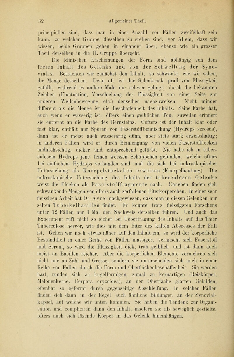 principiellen sind, dass man in einer Anzahl von Fällen zweifelhaft sein kann, zu welcher Gruppe dieselben zu stellen sind, vor Allem, dass wir wissen, beide Gruppen gehen in einander über, ebenso wie ein grosser Theil derselben in die IL Gruppe übergeht. Die klinischen Erscheinungen der Form sind abhängig von dem freien Inhalt des Gelenks und von der Schwellung der Syno- vialis. Betrachten wir zunächst den Inhalt, so schwankt, wie wir sahen, die Menge desselben. Denn oft ist der Gelenksack prall von Flüssigkeit gefüllt, während es andere. Male nur schwer gelingt, durch die bekannten Zeichen (Fluctuation, Verschiebung der Flüssigkeit von einer Seite zur anderen, Wellenbewegung etc.) denselben nachzuweisen. Nicht minder different als die Menge ist die Beschaffenheit des Inhalts. Seine Farbe hat, auch wenn er wässerig ist, öfters einen gelblichen Ton, zuweilen erinnert sie entfernt an die Farbe des Bernsteins. Oefters ist der Inhalt klar oder fast klar, enthält nur Spuren von Fasersto'ffbeimischung (Hydrops serosus), dann ist er meist auch wasserartig dünn, aber stets stark eiweisshaltig; in anderen Fällen wird er durch Beimengung von vielen Faserstoffflocken undurchsichtig, dicker und entsprechend gefärbt. Nie habe ich in tuber- culösem Hydrops jene feinen weissen Schüppchen gefunden, welche öfters bei einfachem Hydrops vorhanden sind und die sich bei mikroskopischer Untersuchung als Knorpelstückchen erweisen (Knorpelhäutung). Die mikroskopische Untersuchung des Inhalts der tuberculösen Gelenke weist die Flocken als Faserstofffragmente nach. Daneben finden sich schwankende Mengen von öfters auch zerfallenen Eiterkörperchen. In einer sehr fleissigen Arbeit hat Dr. Ayrer nachgewiesen, dass man in diesen Gelenken nur selten Tuberkelbacillen findet. Er konnte trotz fleissigsten Forschens unter 12 Fällen nur 1 Mal den Nachweis derselben führen. Und auch das Experiment ruft nicht so sicher bei Uebertragung des Inhalts auf das Thier Tuberculose hervor, wie dies mit dem Eiter des kalten Abscesses der Fall ist. Gehen wir noch etwas näher auf den Inhalt ein, so wird der körperliche Bestandteil in einer Reihe von Fällen massiger, vermischt sich Faserstoff und Serum, so wird die Flüssigkeit dick, trüb gelblich und ist dann auch meist an Bacillen reicher. Aber die körperlichen Elemente vermehren sich nicht nur an Zahl und Grösse, sondern sie unterscheiden sich auch in einer Reihe von Fällen durch die Form und Oberflächen besehaffenheit. Sie werden hart, runden sich zu kugelförmigen, zumal zu kernartigen (Reiskörper, Molonenkerne, Corpora oryzoidea), an der Oberfläche glatten Gebilden, offenbar so geformt durch gegenseitige Abschlcifung. In solchen Fällen finden sich dann in der Regel auch ähnliche Bildungen an der Synovial- kapsel, auf welche wir unten kommen. Sie haben die Tendenz zur Organi- sation und compliciren dann den Inhalt, insofern sie als beweglich gestielte, öfters auch sich lösende Körper in das Gelenk hineinhängen.