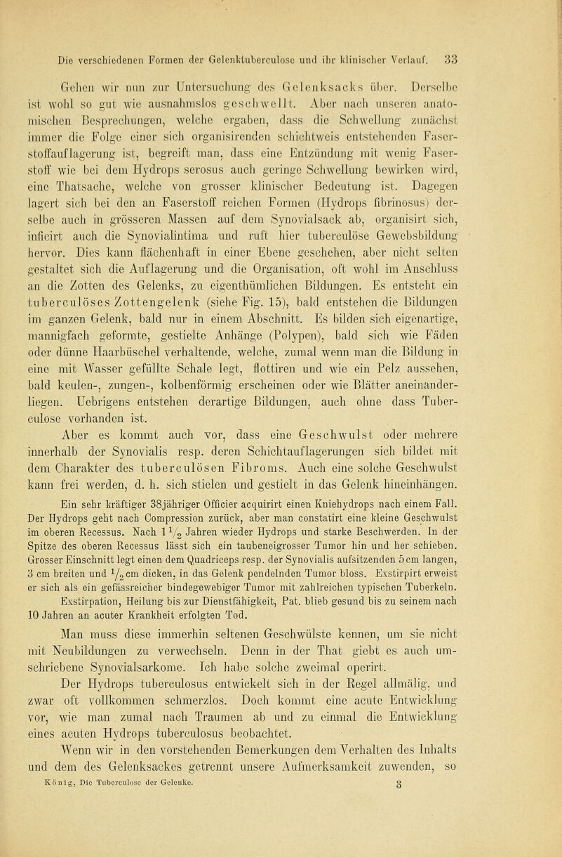 Gehen wir nun zur Untersuchung des Gclcnksaoks über. Derselbe ist wohl so gut wie ausnahmslos geschwellt. Aber nach unseren anato- mischen Besprechungen, welche ergaben, dass die Schwellung zunächst immer die Folge einer sich organisirenden schichtweis entstehenden Faser- stoffauflagerung ist, begreift man, dass eine Entzündung mit wenig Faser- stoff wie bei dem Hydrops serosus auch geringe Schwellung bewirken wird, eine Thatsache, welche von grosser klinischer Bedeutung ist. Dagegen lagert sich bei den an Faserstoff reichen Formen (Hydrops fibrinosus) der- selbe auch in grösseren Massen auf dem Synovialsack ab, organisirt sich, inficirt auch die Synovialintima und ruft hier tuberculöse Gewebsbildung hervor. Dies kann flächenhaft in einer Ebene geschehen, aber nicht selten gestaltet sich die Auflagerung und die Organisation, oft wohl im Anschluss an die Zotten des Gelenks, zu eigentümlichen Bildungen. Es entsteht ein tuberculöses Zottengelenk (siehe Fig. 15), bald entstehen die Bildungen im ganzen Gelenk, bald nur in einem Abschnitt. Es bilden sich eigenartige, mannigfach geformte, gestielte Anhänge (Polypen), bald sich wie Fäden oder dünne Haarbüschel verhaltende, welche, zumal wenn man die Bildung in eine mit Wasser gefüllte Schale legt, flottiren und wie ein Pelz aussehen, bald keulen-, zungen-, kolbenförmig erscheinen oder wie Blätter aneinander- liegen. Uebrigens entstehen derartige Bildungen, auch ohne dass Tuber- culöse vorhanden ist. Aber es kommt auch vor, dass eine Geschwulst oder mehrere innerhalb der Synovialis resp. deren Schichtauflagerungen sich bildet mit dem Charakter des tuberculösen Fibroms. Auch eine solche Geschwulst kann frei werden, d. h. sich stielen und gestielt in das Gelenk hineinhängen. Ein sehr kräftiger 38jähriger Offioier acquirirt einen Kniehydrops nach einem Fall. Der Hydrops geht nach Compression zurück, aber man constatirt eine kleine Geschwulst im oberen Recessus. Nach 11/2 Jahren wieder Hydrops und starke Beschwerden. In der Spitze des oberen Recessus lässt sich ein taubeneigrosser Tumor hin und her schieben. Grosser Einschnitt legt einen dem Quadriceps resp. der Synovialis aufsitzenden 5 cm langen, 8 cm breiten und 1//2cm dicken, in das Gelenk pendelnden Tumor bloss. Exstirpirt erweist er sich als ein gefässreicher bindegewebiger Tumor mit zahlreichen typischen Tuberkeln. Exstirpation, Heilung bis zur Dienstfähigkeit, Pat. blieb gesund bis zu seinem nach 10 Jahren an acuter Krankheit erfolgten Tod. Man muss diese immerhin seltenen Geschwülste kennen, um sie nicht mit Neubildungen zu verwechseln. Denn in der That giebt es auch um- schriebene Synovialsarkome. Ich habe solche zweimal operirt. Der Hydrops tuberculosus entwickelt sich in der Regel allmälig, und zwar oft vollkommen schmerzlos. Doch kommt eine acute Entwicklung vor, wie man zumal nach Traumen ab und zu einmal die Entwicklung eines acuten Hydrops tuberculosus beobachtet. Wenn wir in den vorstehenden Bemerkungen dem Verhalten des Inhalts und dem des Gelenksackes getrennt unsere Aufmerksamkeit zuwenden, so König, Die Tuberculöse der Gelenke. g