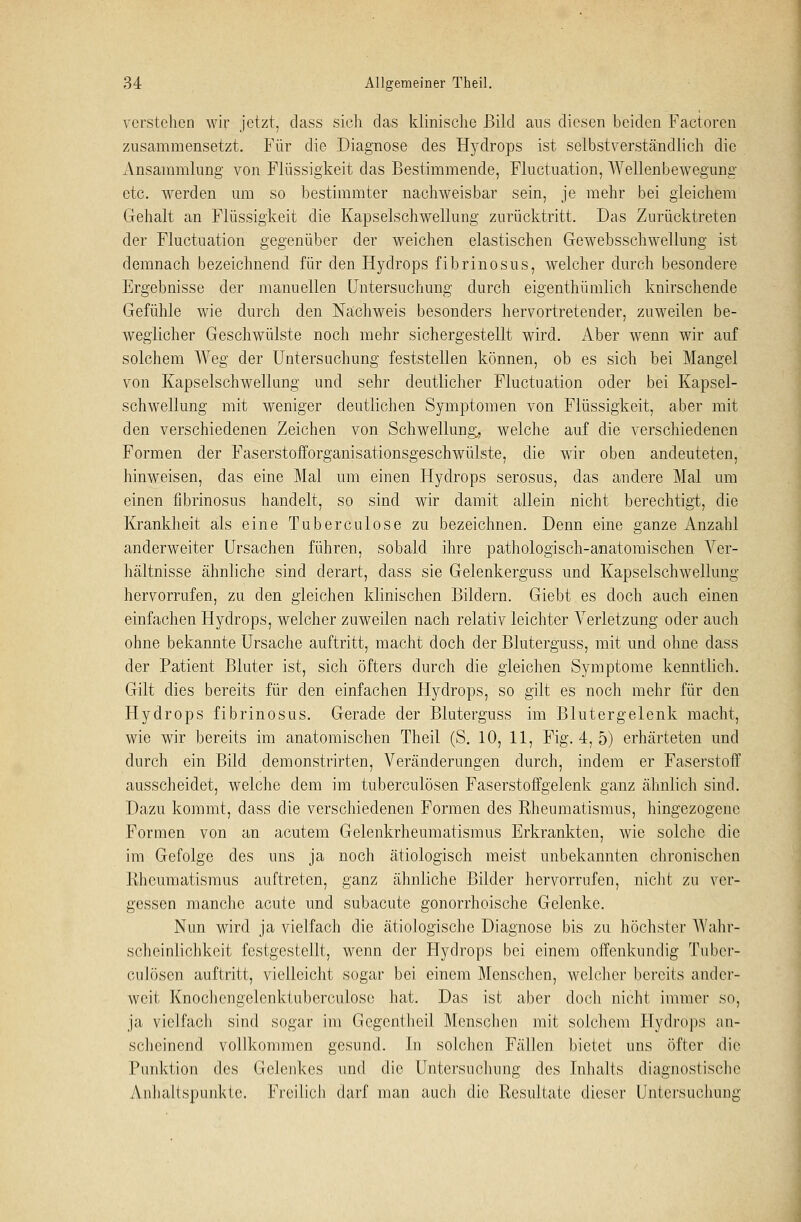 verstellen wir jetzt, dass sieh das klinische Bild ans diesen beiden Factoren zusammensetzt. Für die Diagnose des Hydrops ist selbstverständlich die Ansammlung von Flüssigkeit das Bestimmende, Fluctuation, Wellenbewegung etc. werden um so bestimmter nachweisbar sein, je mehr bei gleichem Gehalt an Flüssigkeit die Kapselschwellung zurücktritt. Das Zurücktreten der Fluctuation gegenüber der weichen elastischen Gewebsschwellung ist demnach bezeichnend für den Hydrops fibrinosus, welcher durch besondere Ergebnisse der manuellen Untersuchung durch eigenthümlich knirschende Gefühle wie durch den Nächweis besonders hervortretender, zuweilen be- weglicher Geschwülste noch mehr sichergestellt wird. Aber wenn wir auf solchem Weg der Untersuchung feststellen können, ob es sich bei Mangel von Kapselschwellung und sehr deutlicher Fluctuation oder bei Kapsel- schweliung mit weniger deutlichen Symptomen von Flüssigkeit, aber mit den verschiedenen Zeichen von Schwellung,, welche auf die verschiedenen Formen der Faserstofforganisationsgeschwülste, die wir oben andeuteten, hinweisen, das eine Mal um einen Hydrops serosus, das andere Mal um einen fibrinosus handelt, so sind wir damit allein nicht berechtigt, die Krankheit als eine Tuberculose zu bezeichnen. Denn eine ganze Anzahl anderweiter Ursachen führen, sobald ihre pathologisch-anatomischen Ver- hältnisse ähnliche sind derart, dass sie Gelenkerguss und Kapselschwellung hervorrufen, zu den gleichen klinischen Bildern. Giebt es doch auch einen einfachen Hydrops, welcher zuweilen nach relativ leichter Arerletzung oder auch ohne bekannte Ursache auftritt, macht doch der Bluterguss, mit und ohne dass der Patient Bluter ist, sich öfters durch die gleichen Symptome kenntlich. Gilt dies bereits für den einfachen Hydrops, so gilt es noch mehr für den Hydrops fibrinosus. Gerade der Bluterguss im Blutergelenk macht, wie wir bereits im anatomischen Theil (S. 10, 11, Fig. 4, 5) erhärteten und durch ein Bild demonstrirten, Veränderungen durch, indem er Faserstoff ausscheidet, welche dem im tuberculösen Faserstoffgelenk ganz ähnlich sind. Dazu kommt, dass die verschiedenen Formen des Rheumatismus, hingezogene Formen von an acutem Gelenkrheumatismus Erkrankten, wie solche die im Gefolge des uns ja noch ätiologisch meist unbekannten chronischen Rheumatismus auftreten, ganz ähnliche Bilder hervorrufen, nicht zu ver- gessen manche acute und subacute gonorrhoische Gelenke. Nun wird ja vielfach die ätiologische Diagnose bis zu höchster AVahr- scheinlichkeit festgestellt, wenn der Hydrops bei einem offenkundig Tuber- culosen auftritt, vielleicht sogar bei einem Menschen, welcher bereits ander- weit Knochengelcnktuberculose hat. Das ist aber doch nicht immer so, ja vielfach sind sogar im Gcgenthcil Menschen mit solchem Hydrops an- scheinend vollkommen gesund. In solchen Fällen bietet uns öfter die Punktion des Gelenkes und die Untersuchung des Inhalts diagnostische Anhaltspunkte. Freilich darf man auch die Resultate dieser Untersuchung