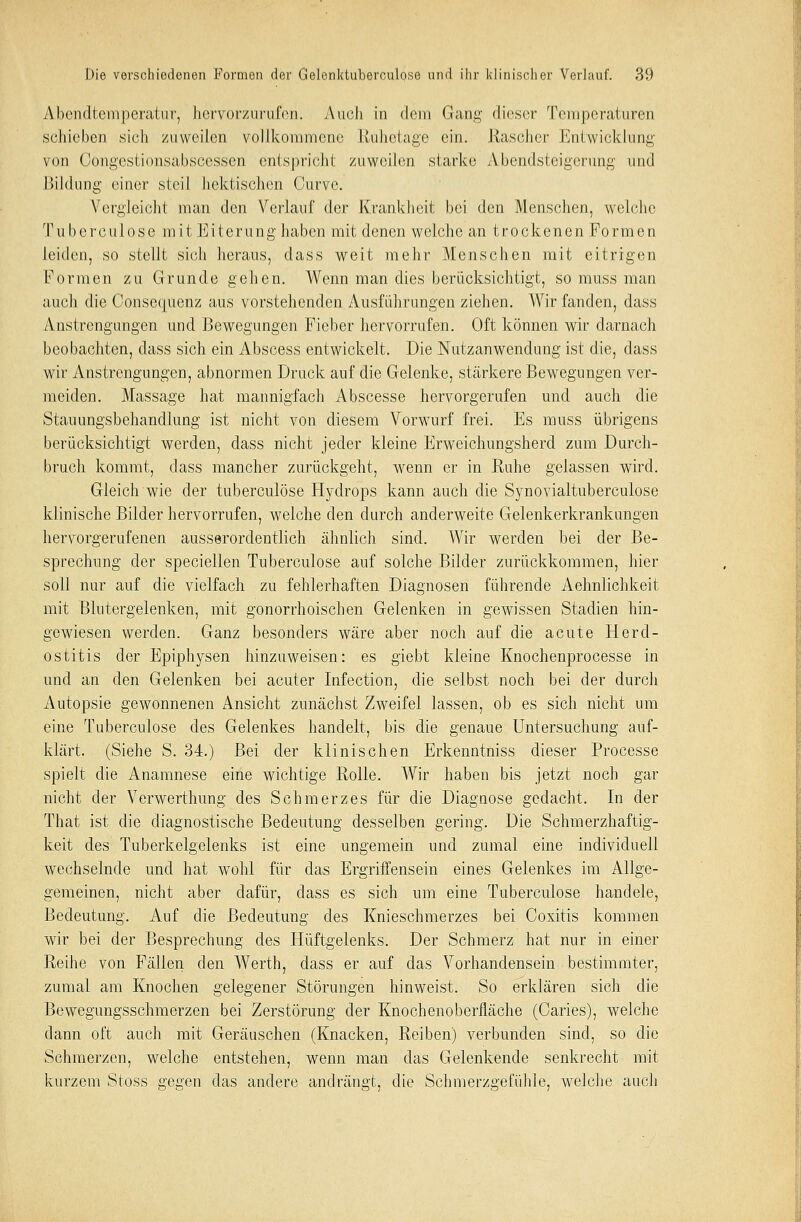 Albendtemperatur, hervorzurufen. Auch in dem Gang dieser Temperaturen schieben sich zuweilen vollkommene Ruhelage ein. Rascher Killwicklung von Oöngestionsabscessen entspricht zuweilen starke xYbendsteigerung und Bildung einer steil hektischen Curvc. Vergleicht man den Verlauf der Krankheit bei den Menschen, welche Tuberculose mit Eiterung haben mit denen welche an trockenen Formen leiden, so stellt sich heraus, dass weit mehr Menschen mit eitrigen Formen zu Grunde gehen. Wenn man dies berücksichtigt, so muss man auch die Consecmenz aus vorstehenden Ausführungen ziehen. Wir fanden, dass Anstrengungen und Bewegungen Fieber hervorrufen. Oft können wir darnach beobachten, dass sich ein Abscess entwickelt. Die Nutzanwendung ist die, dass wir Anstrengungen, abnormen Druck auf die Gelenke, stärkere Bewegungen ver- meiden. Massage hat mannigfach Abscesse hervorgerufen und auch die Stauungsbehandlung ist nicht von diesem Vorwurf frei. Es muss übrigens berücksichtigt werden, dass nicht jeder kleine Erweichungsherd zum Durch- bruch kommt, dass mancher zurückgeht, wenn er in Ruhe gelassen wird. Gleich wie der tuberculose Hydrops kann auch die Synovialtuberculose klinische Bilder hervorrufen, welche den durch anderweite Gelenkerkrankungen hervorgerufenen ausserordentlich ähnlich sind. Wir werden bei der Be- sprechung der speciellen Tuberculose auf solche Bilder zurückkommen, hier soll nur auf die vielfach zu fehlerhaften Diagnosen führende Aehnlichkeit mit Blutergelenken, mit gonorrhoischen Gelenken in gewissen Stadien hin- gewiesen werden. Ganz besonders wäre aber noch auf die acute Herd- ostitis der Epiphysen hinzuweisen: es giebt kleine Knochenprocesse in und an den Gelenken bei acuter Infection, die selbst noch bei der durcli Autopsie gewonnenen Ansicht zunächst Zweifel lassen, ob es sich nicht um eine Tuberculose des Gelenkes handelt, bis die genaue Untersuchung auf- klärt. (Siehe S. 34.) Bei der klinischen Erkenntniss dieser Processe spielt die Anamnese eine wichtige Rolle. Wir haben bis jetzt noch gar nicht der Verwerthung des Schmerzes für die Diagnose gedacht. In der That ist die diagnostische Bedeutung desselben gering. Die Schmerzhaftig- keit des Tuberkelgelenks ist eine ungemein und zumal eine individuell wechselnde und hat wohl für das Ergriffensein eines Gelenkes im Allge- gemeinen, nicht aber dafür, dass es sich um eine Tuberculose handele, Bedeutung. Auf die Bedeutung des Knieschmerzes bei Coxitis kommen wir bei der Besprechung des Hüftgelenks. Der Schmerz hat nur in einer Reihe von Fällen den Werth, dass er auf das Vorhandensein bestimmter, zumal am Knochen gelegener Störungen hinweist. So erklären sich die Bewegungsschmerzen bei Zerstörung der Knochenoberfläche (Caries), welche dann oft auch mit Geräuschen (Knacken, Reiben) verbunden sind, so die Schmerzen, welche entstehen, wenn man das Gelenkende senkrecht mit kurzem Stoss gegen das andere andrängt, die Schmerzgefühle, welche auch