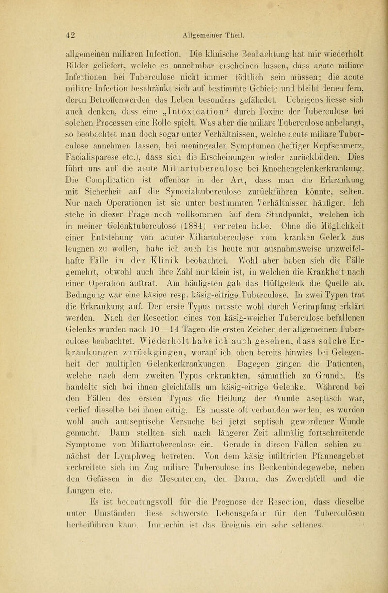 allgemeinen miliaren Infection. Die klinische Beobachtung hat mir wiederholt Bilder geliefert, welche es annehmbar erscheinen lassen, dass acute miliare Infectionen bei Tuberculose nicht immer tödtlich sein müssen; die acute miliare Infection beschränkt sich auf bestimmte Gebiete und bleibt denen fern, deren Betroffenwerden das Leben besonders gefährdet. Uebrigens Hesse sich auch denken, dass eine „Intoxication durch Toxine der Tuberculose bei solchen Processen eine Rolle spielt. Was aber die miliare Tuberculose anbelangt, so beobachtet man doch sogar unter Verhältnissen, welche acute miliare Tuber- culose annehmen lassen, bei meningealen Symptomen (heftiger Kopfschmerz, Facialisparese etc.), dass sich die Erscheinungen wieder zurückbilden. Dies führt uns auf die acute Miliartuberculose bei Knochengelenkerkrankung. Die Complication ist offenbar in der Art, dass man die Erkrankung mit Sicherheit auf die Synovialtuberculose zurückführen könnte, selten. Nur nach Operationen ist sie unter bestimmten Verhältnissen häufiger. Ich stehe in dieser Frage noch vollkommen auf dem Standpunkt, welchen ich in meiner Gelenktuberculose (1884) vertreten habe. Ohne die Möglichkeit einer Entstehung von acuter Miliartuberculose vom kranken Gelenk aus leugnen zu wollen, habe ich auch bis heute nur ausnahmsweise unzweifel- hafte Fälle in der Klinik beobachtet. Wohl aber haben sich die Fälle gemehrt, obwohl auch ihre Zahl nur klein ist, in welchen die Krankheit nach einer Operation auftrat. Am häufigsten gab das Hüftgelenk die Quelle ab. Bedingung war eine käsige resp. käsig-eitrige Tuberculose. In zwei Typen trat die Erkrankung auf. Der erste Typus musste wohl durch Verimpfung erklärt werden. Nach der Resection eines von käsig-weicher Tuberculose befallenen Gelenks wurden nach 10—14 Tagen die ersten Zeichen der allgemeinen Tuber- culose beobachtet. Wiederholt habe ich auch gesehen, dass solche Er- krankungen zurückgingen, worauf ich oben bereits hinwies bei Gelegen- heit der multiplen Gelenkerkrankungen. Dagegen gingen die Patienten, welche nach dem zweiten Typus erkrankten, sämmtlich zu Grunde. Es handelte sich bei ihnen gleichfalls um käsig-eitrige Gelenke. Während bei den Fällen des ersten Typus die Heilung der Wunde aseptisch war, verlief dieselbe bei ihnen eitrig. Es musste oft verbunden werden, es wurden wohl auch antiseptische Versuche bei jetzt septisch gewordener Wunde gemacht. Dann stellten sich nach längerer Zeit allmälig fortschreitende Symptome von Miliartuberculose ein. Gerade in diesen Fällen schien zu- nächst der Lymphweg betreten. Von dem käsig infiltrirten Pfannengebiet verbreitete sich im Zug miliare Tuberculose ins Beckenbindegewebe, neben den Gefässcn in die Mesenterien, den Darm, das Zwerchfell und die Lungen etc. Es isl bedeutungsvoll für die Prognose der Resection; dass dieselbe unter Umständen diese schwerste Lebensgefahr für den Tuberculosen herbeiführen kann. Immerhin ist das Ereignis ein sehr seltenes.