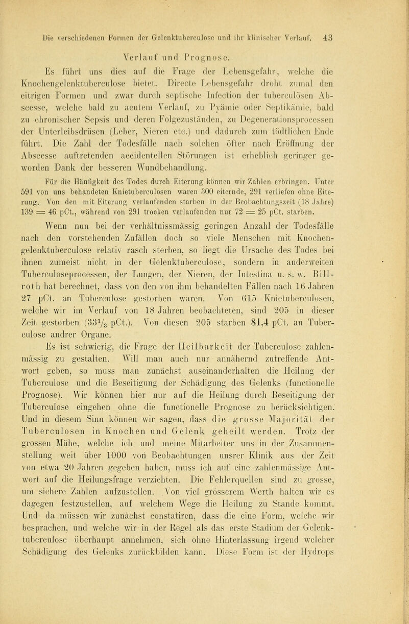 Verlauf und Prognose. Es führt uns dies nur die Frage der Lebensgefahr, welche die Knochengelenktuberculose bietet. Direete Lebensgefahr droht zumal den eitrigen Formen und /war durch septische Infec'tion der tuberculösen Ab- scesse, welche bald zu acutem Verlauf, zu Pyämie oder Septikämie, bald zu chronischer Sepsis und drvvw Folgezuständen, zu Degenerationsprocessen der Unterleibsdrüsen (Leber, Nieren etc.) und dadurch zum tödtlichen Ende führt. Die Zahl der Todesfälle nach solchen öfter nach Eröffnung der A bscesse auftretenden accidentellen Störungen ist erheblich geringer ge- worden Dank der besseren Wundbehandlung. Für die Hcäufigkeit des Todes durch Eiterung können wir Zahlen erbringen. Unter 591 von uns behandeten Knietuberculosen waren 300 eiternde, 291 verliefen ohne Eite- rung. Von den mit Eiterung verlaufenden starben in der Beobachtungszeit (18 Jahre) 139 = 46 pCt., während von 291 trocken verlaufenden nur 72 = 25 pCt. starben. Wenn nun bei der verhältnissmässig geringen Anzahl der Todesfälle nach den vorstehenden Zufällen doch so viele Menschen mit Knochen- gelenktuberculose relativ rasch sterben, so liegt die Ursache des Todes bei ihnen zumeist nicht in der Gelenktuberculose, sondern in anderweiten Tuberculoseprocessen, der Lungen, der Nieren, der Intestina u. s.w. Bill- roth hat berechnet, dass von den von ihm behandelten Fällen nach 16 Jahren 27 pCt. an Tuberculose gestorben waren. Von 615 Knietuberculosen, welche wir im Verlauf von 18 Jahren beobachteten, sind 205 in dieser Zeit gestorben (33y3 pCt.). Von diesen 205 starben 81,4 pCt. an Tuber- culose andrer Organe. Es ist schwierig, die Frage der Heilbarkeit der Tuberculose zablen- mässig zu gestalten. Will man auch nur annähernd zutreffende Ant- wort geben, so muss man zunächst auseinanderhalten die Heilung der Tuberculose und die Beseitigung der Schädigung des Gelenks (functionelle Prognose). Wir können hier nur auf die Heilung durch Beseitigung der Tuberculose eingehen ohne die functionelle Prognose zu berücksichtigen. Und in diesem Sinn können wir sagen, class die grosse Majorität der Tuberculosen in Knochen und Gelenk geheilt werden. Trotz der grossen Mühe, welche ich und meine Mitarbeiter uns in der Zusammen- stellung weit über 1000 von Beobachtungen unsrer Klinik aus der Zeit von etwa 20 Jahren gegeben haben, muss ich auf eine zahlenmässige Ant- wort auf die Heilungsfrage verzichten. Die Fehlerquellen sind zu grosse, um sichere Zahlen aufzustellen. Von viel grösserem Werth halten wir es dagegen festzustellen, auf welchem Wege die Heilung zu Stande kommt. Und da müssen wir zunächst constatiren, dass die eine Form, welche wir besprachen, und welche wir in der Regel als das erste Stadium der Gelenk- tuberculose überhaupt annehmen, sich ohne Hinterlassung irgend welcher Schädigung des Gelenks zurückbilden kann. Diese Form ist der Hydrops