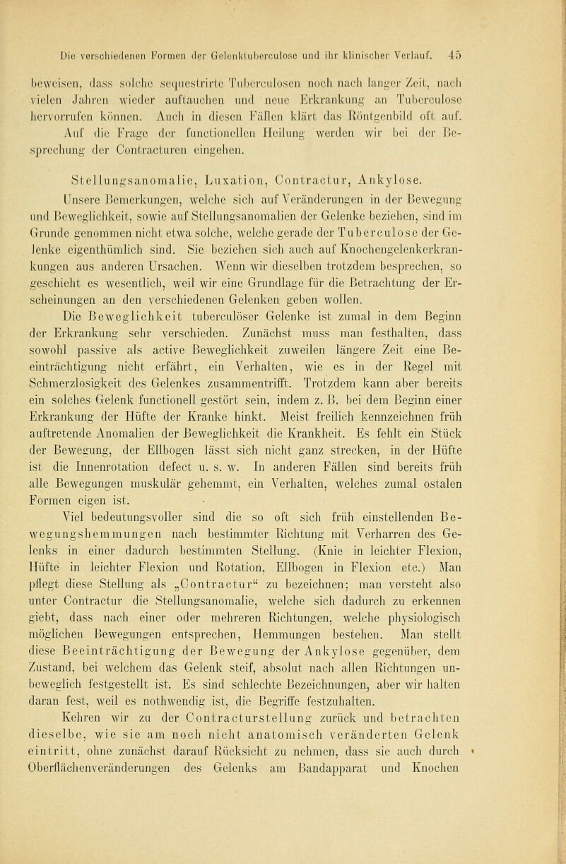 beweisen, dass solche sequestrirte Tuberculosen noch nach langer Zeit, nach vielen Jahren wieder auftauchen und neue Erkrankuni;' an Tubcrculose hervorrufen können. Auch in diesen Füllen klärt das Röntgenbild oft auf. Auf die Frage der functionellen Heilung werden wir bei der Be- sprechung der Contracturen eingehen. Steliungsanomalic, Luxation, Contractur, Ankylose. Unsere Bemerkungen, welche sich auf Veränderungen in der Bewegung und Beweglichkeit, sowie auf Stellungsanomalien der Gelenke beziehen, sind im Grunde genommen nicht etwa solche, welche gerade der Tuberculose der Ge- lenke eigenthümlich sind. Sie beziehen sich auch auf Knochengelenkerkran- kungen aus anderen Ursachen. Wenn wir dieselben trotzdem besprechen, so geschieht es wesentlich, weil wir eine Grundlage für die Betrachtung der Er- scheinungen an den verschiedenen Gelenken geben wollen. Die Beweglichkeit tuberculöser Gelenke ist zumal in dem Beginn der Erkrankung sehr verschieden. Zunächst muss man festhalten, dass sowohl passive als active Beweglichkeit zuweilen längere Zeit eine Be- einträchtigung nicht erfährt, ein Verhalten, wie es in der Regel mit Schmerzlosigkeit des Gelenkes zusammentrifft. Trotzdem kann aber bereits ein solches Gelenk functionell gestört sein, indem z. B. bei dem Beginn einer Erkrankung der Hüfte der Kranke hinkt. Meist freilich kennzeichnen früh auftretende Anomalien der Beweglichkeit die Krankheit. Es fehlt ein Stück der Bewegung, der Ellbogen lässt sich nicht ganz strecken, in der Hüfte ist die Innenrotation defect u. s. w. In anderen Fällen sind bereits früh alle Bewegungen muskulär gehemmt, ein Yerhalten, welches zumal ostalen Formen eigen ist. Viel bedeutungsvoller sind die so oft sich früh einstellenden Be- wegungshemmungen nach bestimmter Richtung mit Verharren des Ge- lenks in einer dadurch bestimmten Stellung. (Knie in leichter Flexion, Hüfte in leichter Flexion und Rotation, Ellbogen in Flexion etc.) Man pflegt diese Stellung als „Contractur zu bezeichnen; man versteht also unter Contractur die Stellungsanomalie, welche sich dadurch zu erkennen giebt, dass nach einer oder mehreren Richtungen, welche physiologisch möglichen Bewegungen entsprechen, Hemmungen bestehen. Man stellt diese Beeinträchtigung der Bewegung der Ankylose gegenüber, dem Zustand, bei welchem das Gelenk steif, absolut nach allen Richtungen un- beweglich festgestellt ist. Es sind schlechte Bezeichnungen, aber wir halten daran fest, weil es nothwendig ist, die Begriffe festzuhalten. Kehren wir zu der Contracturstellung zurück und betrachten dieselbe, wie sie am noch nicht anatomisch veränderten Gelenk eintritt, ohne zunächst darauf Rücksicht zu nehmen, dass sie auch durch Oberflächenveränderungen des Gelenks am Bandapparat und Knochen