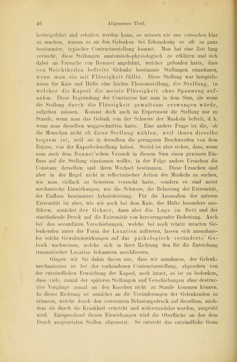 herbeigeführt und erhalten werden kann, so müssen wir uns versuchen klar zu machen, warum es an den Gelenken bei Erkrankung so oft zu ganz bestimmter, typischer Contracturstellung kommt. Man hat eine Zeit lang versucht, diese Stellungen anatomisch-physiologisch zu erklären und sich dabei an Versuche von Bonnet angelehnt, welcher gefunden hatte, dass von Weichtheilen befreite Gelenke bestimmte Stellungen einnehmen, wenn man sie mit Flüssigkeit füllte. Diese Stellung war beispiels- weise für Knie und Hüfte eine leichte Flexionsstellung, die Stellung, in welcher die Kapsel die meiste Flüssigkeit ohne Spannung auf- nahm. Diese Begründung der Contractur hat man in dem Sinn, als wenn die Stellung durch die Flüssigkeit gewaltsam erzwungen würde, aufgeben müssen. Kommt doch auch im Experiment die Stellung nur zu Stande, wenn man das Gelenk von der Schwere der Muskeln befreit, d. h. wenn man dieselben weggeschnitten hatte. Eine andere Frage ist die, ob die Menschen nicht oft diese Stellung wählen, weil ihnen dieselbe bequem ist, weil sie in derselben die geringsten Beschwerden von dem Erguss, von der Kapselschwellung haben. Soviel ist aber sicher, dass, wenn man auch dem Bonnet'sehen Versuch in diesem Sinn einen gewissen Ein- fluss auf die Stellung einräumen wollte, in der Folge andere Ursachen die Constanz derselben und ihren Wechsel bestimmen. Diese Ursachen sind aber in der Regel nicht in reflectorischer Action der Muskeln zu suchen, wie man vielfach zu beweisen versucht hatte, sondern es sind meist mechanische Einwirkungen, wie die Schwere, die Belastung der Extremität, der Einfluss bestimmter Arbeitsleistung. Für die Anomalien der unteren Extremität ist aber, wie wir noch bei dem Knie, der Hüfte besonders aus- führen, zunächst der Gehact, dann aber die Lage im Bett und der stattfindende Druck auf die Extremität von hervorragender Bedeutung. Auch bei den seeundären Verschiebungen, welche bei noch relativ intacten Ge- Jenkenden unter der Form der Luxation auftreten, lassen sich ausnahms- los solche Gewalteinwirkungen auf das pathologisch veränderte Ge- lenk nachweisen, welche sich in ihrer Richtung den für die Entstehung traumatischer Luxation bekannten anschliessen. Gingen wir bis dahin davon aus, dass wir annahmen, der Gelenk- mechanismus ist bei der vorhandenen Contracturstellung, abgesehen von der entzündlichen Erweichung der Kapsel, noch intact, so ist zu bedenken, dass viele, zumal der späteren Stellungen und Verschiebungen ohne destruc- tive Vorgänge zumal an den Knochen nicht zu Stande kommen können. In dieser Richtung ist zunächst an die Veränderungen der Gelenkenden zu erinnern, welche durch den constanten Bclastungsdruck auf dieselben, nach- dem sie durch die Krankheit erweicht und widerstandslos wurden, ausgeübt wird. Entsprechend diesen Einwirkungen wird die Oberfläche an den dem Druck ausgesetzten Stellen abgenutzt. So entsteht das entzündliche Genu