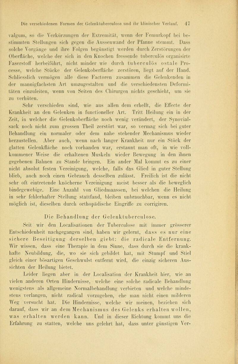valgum, so die Verkürzungen (\<>v Extremität, wenn der Femurkopf bei be- stimmten Stellungen sich gegen die Aussenwand der Pfanne stemmt. Dass solche Vorgänge \\\u\ ihre Folgen begünstigt werden durch Zerstörungen der Oberfläche, welche der sich in den Knochen fressende tuberculüs organisirte Käsers!off herbeiführt, nicht minder wie durch tuberculös ostale Pro- cessi1, welche Stücke der Gelenkoberfläehe zerstören, liegt auf der Hand. Schliesslich vermögen alle diese Factoren zusammen die Gclcnkenden in der mannigfachsten Art umzugestalten und die verschiedensten Deformi- täten einzuleiten, wenn von Seiten des Chirurgen nichts geschieht, um sie zu verhüten. Sehr verschieden sind, wie aus allen dem erhellt, die Effecte der Krankheit an den Gelenken in functionelier Art. Tritt Heilung ein in der Zeit, in welcher die Gelenkoberfläche noch wenig verändert, der Synovial- sack noch nicht zum grossen Theil zerstört war, so vermag sich bei guter Behandlung ein normaler oder dem nahe stehender Mechanismus wieder herzustellen. Aber auch, wenn nach langer Krankheit nur ein Stück der glatten Gelenkfläche noch vorhanden war, erstaunt man oft, in wie voll- kommener AVeise die erhaltenen Muskeln wieder Bewegung in den ihnen gegebenen Bahnen zu Stande bringen. Ein ander Mal kommt es zu einer nicht absolut festen Vereinigung, welche, falls das Glied in guter Stellung blieb, auch noch einen Gebrauch desselben zulässt. Freilich ist die nicht sehr oft eintretende knöcherne Vereinigung meist besser als die beweglich bindegewebige. Eine Anzahl von Gliedmaassen, bei welchen die Heilung in sehr fehlerhafter Stellung stattfand, bleiben unbrauchbar, wenn es nicht möglich ist, dieselben durch orthopädische Eingriffe zu corrigiren. Die Behandlung der Gelenktuberculose. Seit wir den Localisationen der Tuberculose mit immer grösserer Entschiedenheit nachgegangen sind, haben wir gelernt, dass es nur eine sichere Beseitigung derselben giebt: die radicale Entfernung. Wir wissen, dass eine Therapie in dem Sinne, dass durch sie die krank- hafte Neubildung, die, wo sie sich gebildet hat, mit Stumpf und Stiel gleich einer bösartigen Geschwulst entfernt wird, die einzig sicheren Aus- sichten der Heilung bietet. Leider liegen aber in der Localisation der Krankheit hier, wie an vielen anderen Orten Hindernisse, welche eine solche radicale Behandlung wenigstens als allgemeine Normalbehandlung verbieten und welche minde- stens verlangen, nicht radical vorzugehen, ehe man nicht einen milderen Weg versucht hat. Die Hindernisse, welche wir meinen, beziehen sich darauf, dass wir an dem Mechanismus des Gelenks erhalten wollen, was erhalten werden kann. Und in dieser Richtung kommt uns die Erfahrung zu statten, welche uns gelehrt hat, dass unter günstigen Ver-