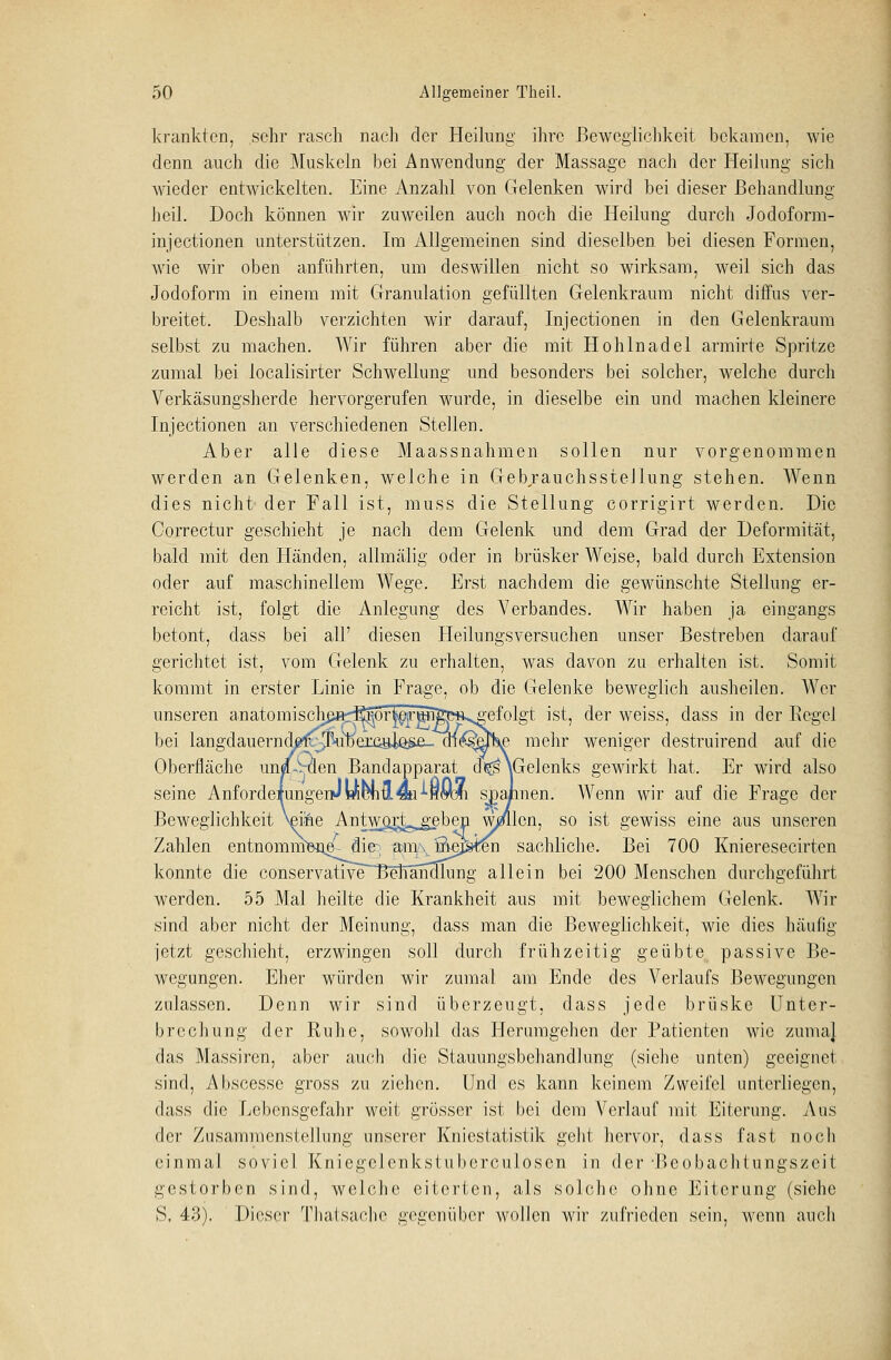 krankten, sehr rasch nach der Heilung ihre Beweglichkeit bekamen, wie denn auch die Muskeln bei Anwendung der Massage nach der Heilung sich wieder entwickelten. Eine Anzahl von Gelenken wird bei dieser Behandlung- heil. Doch können wir zuweilen auch noch die Heilung durch Jodoform- injeetionen unterstützen. Im Allgemeinen sind dieselben bei diesen Formen, wie wir oben anführten, um deswillen nicht so wirksam, weil sich das Jodoform in einem mit Granulation gefüllten Gelenkraum nicht diffus ver- breitet. Deshalb verzichten wir darauf, Injectionen in den Gelenkraum selbst zu machen. Wir führen aber die mit Hohlnadel armirte Spritze zumal bei localisirter Schwellung und besonders bei solcher, welche durch Verkäsungsherde hervorgerufen wurde, in dieselbe ein und machen kleinere Injectionen an verschiedenen Stellen. Aber alle diese Maassnahmen sollen nur vorgenommen werden an Gelenken, welche in Gebrauchsstellung stehen. Wenn dies nicht der Fall ist, muss die Stellung corrigirt werden. Die Correctur geschieht je nacli dem Gelenk und dem Grad der Deformität, bald mit den Händen, allmälig oder in brüsker Weise, bald durch Extension oder auf maschinellem Wege. Erst nachdem die gewünschte Stellung er- reicht ist, folgt die Anlegung des Verbandes. Wir haben ja eingangs betont, dass bei all' diesen Heilungsversuchen unser Bestreben darauf gerichtet ist, vom Gelenk zu erhalten, was davon zu erhalten ist. Somit kommt in erster Linie in Frage, ob die Gelenke beweglich ausheilen. Wer unseren anatomischß^^^rleirg^ft^gefolgt ist, der weiss, dass in der Regel bei langdauernd^^^iDexcajAo&a^^ mehr weniger destruirend auf die Oberfläche un/,Vclen Bandapparat d<^\Gelenks gewirkt hat. Er wird also seine AnfordeiungeriJWünä«i-'-Hm)fi spannen. Wenn wir auf die Frage der Beweglichkeit Vine Antw^rj^^ben Wllcn, so ist gewiss eine aus unseren Zahlen entnommenem die am/vfi^a-ren sachliche. Bei 700 Knieresecirten konnte die conservative 3elTänxQung allein bei 200 Menschen durchgeführt werden. 55 Mal heilte die Krankheit aus mit beweglichem Gelenk. Wir sind aber nicht der Meinung, dass man die Beweglichkeit, wie dies häufig jetzt geschieht, erzwingen soll durch frühzeitig geübte passive Be- wegungen. Eher würden wir zumal am Ende des Verlaufs Bewegungen zulassen. Denn wir sind überzeugt, dass jede brüske Unter- brechung der Ruhe, sowohl das Herumgehen der Patienten wie zuma] das Massiren, aber auch die Stauungsbehandlung (siehe unten) geeignet sind, Abscesse gross zu ziehen. Und es kann keinem Zweifel unterliegen, dass die Lebensgefahr weit grösser ist bei dem Verlauf mit Eiterung. Aus der Zusammenstellung unserer Kniestatistik geht hervor, dass fast noch einmal soviel Kniegclcnkstuberculosen in der •Beobachtungszeit gestorben sind, welche eiterten, als solche ohne Eiterung (siehe S, 43). Dieser Thatsache gegenüber wollen wir zufrieden sein, wenn auch