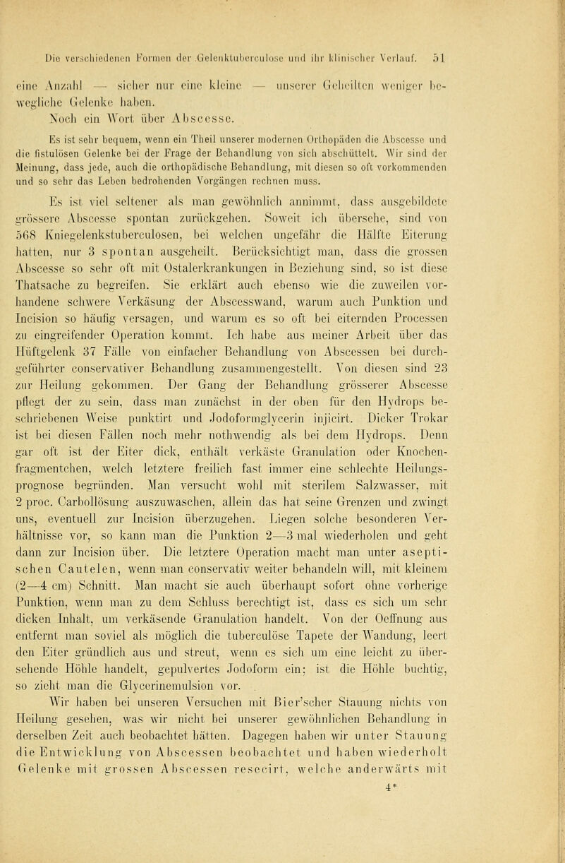 eine Anzahl — sicher nur eine kleine unserer Geheilten weniger be- wegliche Gelenke haben. Noch ein Wort, über Abscesse. Es ist sehr bequem, wenn ein Theil unserer modernen Orthopäden die Abscesse und die listulösen Gelenke bei der Frage der Behandlung von sicli abschüttelt. Wir sind der Meinung, dass jede, auch die orthopädische Behandlung, mit diesen so oft vorkommenden und so sehr das Leben bedrohenden Vorgängen rechnen muss. Es ist viel seltener als man gewöhnlich annimmt, class ausgebildete grössere Abscesse spontan zurückgehen. Soweit ich übersehe, sind von 5G8 Kniegclenkstuberculosen, bei welchen ungefähr die Hälfte Eiterung liallen, nur 3 spontan ausgeheilt. Berücksichtigt man, dass die grossen Abscesse so sehr oft mit Ostalerkrankungen in Beziehung sind, so ist diese Thatsache zu begreifen. Sie erklärt auch ebenso wie die zuweilen vor- handene schwere Verkäsung der Abscesswand, warum auch Punktion und Incision so häufig versagen, und warum es so oft bei eiternden Processen zu eingreifender Operation kommt. Ich habe aus meiner Arbeit über das Hüftgelenk 37 Fälle von einfacher Behandlung von Abscessen bei durch- geführter conservativer Behandlung zusammengestellt. Von diesen sind 23 zur Heilung gekommen. Der Gang der Behandlung grösserer Abscesse pflegt der zu sein, dass man zunächst in der oben für den Hydrops be- schriebenen Weise punktirt und Jodoforraglycerin injicirt. Dicker Trokar ist bei diesen Fällen noch mehr nothwendig als bei dem Hydrops. Denn gar oft ist der Eiter dick, enthält verkäste Granulation oder Knochen- fragmentchen, welch letztere freilich fast immer eine schlechte Heilungs- prognose begründen. Man versucht wohl mit sterilem Salzwasser, mit 2 proc. Carbollösung auszuwaschen, allein das hat seine Grenzen und zwingt uns, eventuell zur Incision überzugehen. Liegen solche besonderen Ver- hältnisse vor, so kann man die Punktion 2—3 mal wiederholen und geht dann zur Incision über. Die letztere Operation macht man unter asepti- schen Cautelen, wenn man conservativ weiter behandeln will, mit kleinem (2—4 cm) Schnitt. Man macht sie auch überhaupt sofort ohne vorherige Punktion, wenn man zu dem Schluss berechtigt ist, dass es sich um sehr dicken Inhalt, um verkäsende Granulation handelt. Von der Oeffnung aus entfernt man soviel als möglich die tuberculöse Tapete der Wandung, leert den Eiter gründlich aus und streut, wenn es sich um eine leicht zu über- sehende Höhle handelt, gepulvertes Jodoform ein; ist die Höhle buchtig, so zieht man die Glycerinemulsion vor. Wir haben bei unseren Versuchen mit Bier'scher Stauung nichts von Heilung gesehen, was wir nicht bei unserer gewöhnlichen Behandlung in derselben Zeit auch beobachtet hätten. Dagegen haben wir unter Stauung die Entwicklung von Abscessen beobachtet und haben wiederholt Gelenke mit grossen Abscessen resecirt, welche anderwärts mit 4*