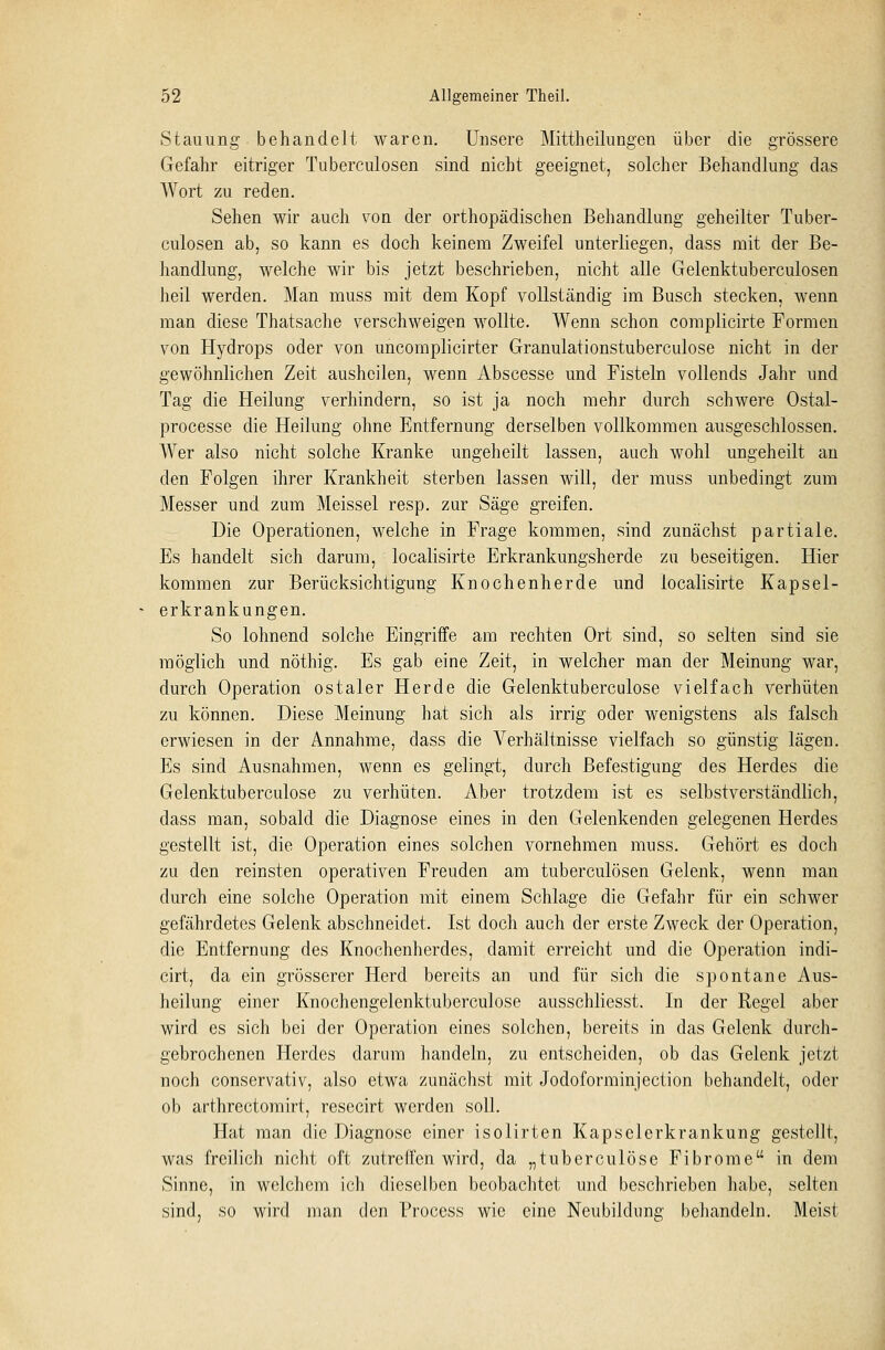 Stauung behandelt waren. Unsere Mittheilungen über die grössere Gefahr eitriger Tuberculosen sind nicht geeignet, solcher Behandlung das Wort zu reden. Sehen wir auch von der orthopädischen Behandlung geheilter Tuber- culosen ab, so kann es doch keinem Zweifel unterliegen, dass mit der Be- handlung, welche wir bis jetzt beschrieben, nicht alle Gelenktuberculosen heil werden. Man muss mit dem Kopf vollständig im Busch stecken, wenn man diese Thatsache verschweigen wollte. Wenn schon complicirte Formen von Hydrops oder von uncornplicirter Granulationstuberculose nicht in der gewöhnlichen Zeit ausheilen, wenn Abscesse und Fisteln vollends Jahr und Tag die Heilung verhindern, so ist ja noch mehr durch schwere Ostal- processe die Heilung ohne Entfernung derselben vollkommen ausgeschlossen. Wer also nicht solche Kranke ungeheilt lassen, auch wohl ungeheilt an den Folgen ihrer Krankheit sterben lassen will, der muss unbedingt zum Messer und zum Meissel resp. zur Säge greifen. Die Operationen, welche in Frage kommen, sind zunächst partiale. Es handelt sich darum, localisirte Erkrankungsherde zu beseitigen. Hier kommen zur Berücksichtigung Knochenherde und localisirte Kapsel- erkrankungen. So lohnend solche Eingriffe am rechten Ort sind, so selten sind sie möglich und nöthig. Es gab eine Zeit, in welcher man der Meinung war, durch Operation ostaler Herde die Gelenktuberculose vielfach verhüten zu können. Diese Meinung hat sich als irrig oder wenigstens als falsch erwiesen in der Annahme, dass die Verhältnisse vielfach so günstig lägen. Es sind Ausnahmen, wenn es gelingt, durch Befestigung des Herdes die Gelenktuberculose zu verhüten. Aber trotzdem ist es selbstverständlich, dass man, sobald die Diagnose eines in den Gelenkenden gelegenen Herdes gestellt ist, die Operation eines solchen vornehmen muss. Gehört es doch zu den reinsten operativen Freuden am tuberculösen Gelenk, wenn man durch eine solche Operation mit einem Schlage die Gefahr für ein schwer gefährdetes Gelenk abschneidet. Ist doch auch der erste Zweck der Operation, die Entfernung des Knochenherdes, damit erreicht und die Operation indi- cirt, da ein grösserer Herd bereits an und für sich die spontane Aus- heilung einer Knochengelenktuberculose ausschliesst. In der Regel aber wird es sich bei der Operation eines solchen, bereits in das Gelenk durch- gebrochenen Herdes darum handeln, zu entscheiden, ob das Gelenk jetzt noch conservativ, also etwa zunächst mit Jodoforminjection behandelt, oder ob arthrectomirt, resecirt werden soll. Hat man die Diagnose einer isolirten Kapselerkrankung gestellt, was freilich nicht oft zutreffen wird, da „tuberculöse Fibrome in dem Sinne, in welchem ich dieselben beobachtet und beschrieben habe, selten sind, so wird man den Process wie eine Neubildung behandeln. Meist