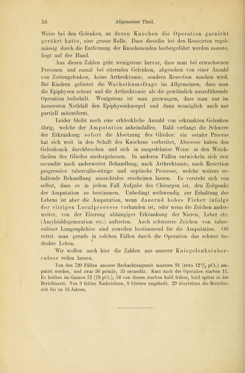 Weise bei den Gelenken, an deren Knochen die Operation garnicht gerührt hatte, eine grosse Rolle. Dass dieselbe bei den Resecirten regel- mässig durch die Entfernung der Knochenenden herbeigeführt werden musste. liegt auf der Hand. Aus diesen Zahlen geht wenigstens hervor, dass man bei erwachsenen Personen und zumal bei eiternden Gelenken, abgesehen von einer Anzahl von Zottengelenken, keine Arthrektomie, sondern Resection machen wird. Bei Kindern gebietet die Wachsthumsfrage im Allgemeinen, dass man die Epiphysen schont und die Arthrektomie als die gewöhnlich auszuführende Operation beibehält. Wenigstens ist man gezwungen, dass man nur im äussersten Nothfall den Epiphysenknorpel und dann womöglich auch nur partiell mitentfernt. Leider bleibt noch eine erkleckliche Anzahl von erkrankten Gelenken übrig, welche der Amputation anheimfallen. Bald verlangt die Schwere der Erkrankung sofort die Absetzung des Gliedes: ein ostaler Process hat sich weit in den Schaft des Knochens verbreitet, Abscesse haben den Gelenksack durchbrochen und sich in ausgedehnter Weise in den Weich- theilen des Gliedes niedergelassen. In anderen Fällen entwickeln sich erst secundär nach anderweiter Behandlung, nach Arthrektomie, nach Resection progressive tuberculös-eitrige und septische Processe, welche weitere er- haltende Behandlung aussichtslos erscheinen lassen. Es versteht sich von selbst, dass es in jedem Fall Aufgabe des Chirurgen ist, den Zeitpunkt der Amputation zu bestimmen. Unbedingt nothwendig zur Erhaltung des Lebens ist aber die Amputation, wenn dauernd hohes Fieber infolge der eitrigen Localprocesse vorhanden ist, oder wenn die Zeichen ander- weiter, von der Eiterung abhängiger Erkrankung der Nieren, Leber etc. (Amyloiddegeneration etc.) auftreten. Auch schwerere Zeichen von tuber- culöser Lungenphthise sind zuweilen bestimmend für die Amputation. Oft rettet man gerade in solchen Fällen durch die Operation das schwer be- drohte Leben. Wir wollen auch hier die Zahlen aus unserer Knie gelenkst über- culose reden lassen. Von den 720 Fällen unserer Beobachtungszeit mussten 91 (etwa 121/2 pCt.) am- putirt werden, und zwar 56 primär, 35 secundär. Kurz nach der Operation starben 1.1. Es heilten im Ganzen 72 (79 pCt.), 34 von diesen starben bald früher, bald später in der Berichtszeit. Von 9 fehlen Nachrichten, 8 blieben ungeheilt. 29 überlebten die Berichts- zeit bis zu 18 Jahren.