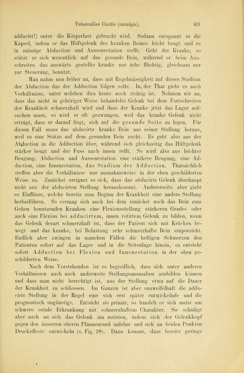 ädducirt!) unter die Körperlast gebracht wird. Sodann entspannt er die Kapsel, indem er das Hüftgelenk des kranken Beines leicht beugt und es in massige Abduction und Aussenrotation stellt. Geht der Kranke, so stützt er sich wesentlich auf das gesunde Bein, während er beim Aus- schreiten das auswärts gestellte kranke nur sehr flüchtig, gleichsam nur zur Steuerung, benutzt. Man nahm nun früher an, dass mit Regclmässigkeit auf dieses Stadium der Abduction das der Adduction folgen solle. In.der That giebt es auch Verhältnisse, unter welchen dies heute noch richtig ist. Nehmen wir an, dass das nicht in gehöriger Weise behandelte Gelenk bei dem Fortschreiten der Krankheit schmerzhaft wird und dass der Kranke jetzt das Lager auf- suchen muss, so wird er oft gezwungen, weil das kranke Gelenk nicht erträgt, dass er darauf liegt, sich auf die gesunde Seite zu legen. Für diesen Fall muss das abducirte kranke Bein aus seiner Stellung heraus, weil es eine Stütze auf dem gesunden Bein sucht. Es geht also aus der iVbiluction in die Adduction über, während sich gleichzeitig das Hüftgelenk stärker beugt und der Fuss nach innen rollt. So wird also aus leichter Beugung, Abduction und Aussenrotation eine stärkere Beugung, eine Ad- duction. eine Innenrotation, das Stadium der Adduction. Thatsächlich treffen aber die Verhältnisse nur ausnahmsweise in der eben geschilderten Weise zu. Zunächst ereignet es sich, dass das abducirte Gelenk überhaupt nicht aus der abducirten Stellung herauskommt. Andererseits aber giebt es Einflüsse, welche bereits zum Beginn der Krankheit eine andere Stellung herbeiführen. So vermag sich auch bei dem zunächst noch das Bein zum Gehen benutzenden Kranken eine Flexionsstellung stärkeren Grades oder auch eine Flexion bei adducirtem, innen rotirtem Gelenk zu bilden, wenn das Gelenk derart schmerzhaft ist, dass der Patient sich mit Krücken be- wegt und das kranke, bei Belastung sehr schmerzhafte Bein emporzieht. Endlich aber zwingen in manchen Fällen die heftigen Schmerzen den Patienten sofort auf das Lager und in die Seitenlage hinein, es entsteht sofort Adduction bei Flexion und Innenrotation in der oben ge- schilderten Weise. Nach dem Vorstehenden ist es begreiflich, dass sich unter anderen Verhältnissen auch noch anderweite Stellungsanomalien ausbilden können und dass man nicht berechtigt ist, aus der Stellung etwa auf die Dauer der Krankheit zu schliessen. Im Ganzen ist aber unzweifelhaft die addu- cirte Stellung in der Regel eine sich erst später entwickelnde und die prognostisch ungünstige. Entsteht sie primär, so handelt es sich meist um schwere ostale Erkrankung mit schmerzhaftem Charakter. Sie schädigt aber auch an sich das Gelenk am meisten, indem. sich der Gelenkkopf gegen den äusseren oberen Pfannenrand anlehnt und sich an beiden Punkten Druckeffecte entwickeln (s. Fig. 28). Dazu kommt, dass bereits geringe
