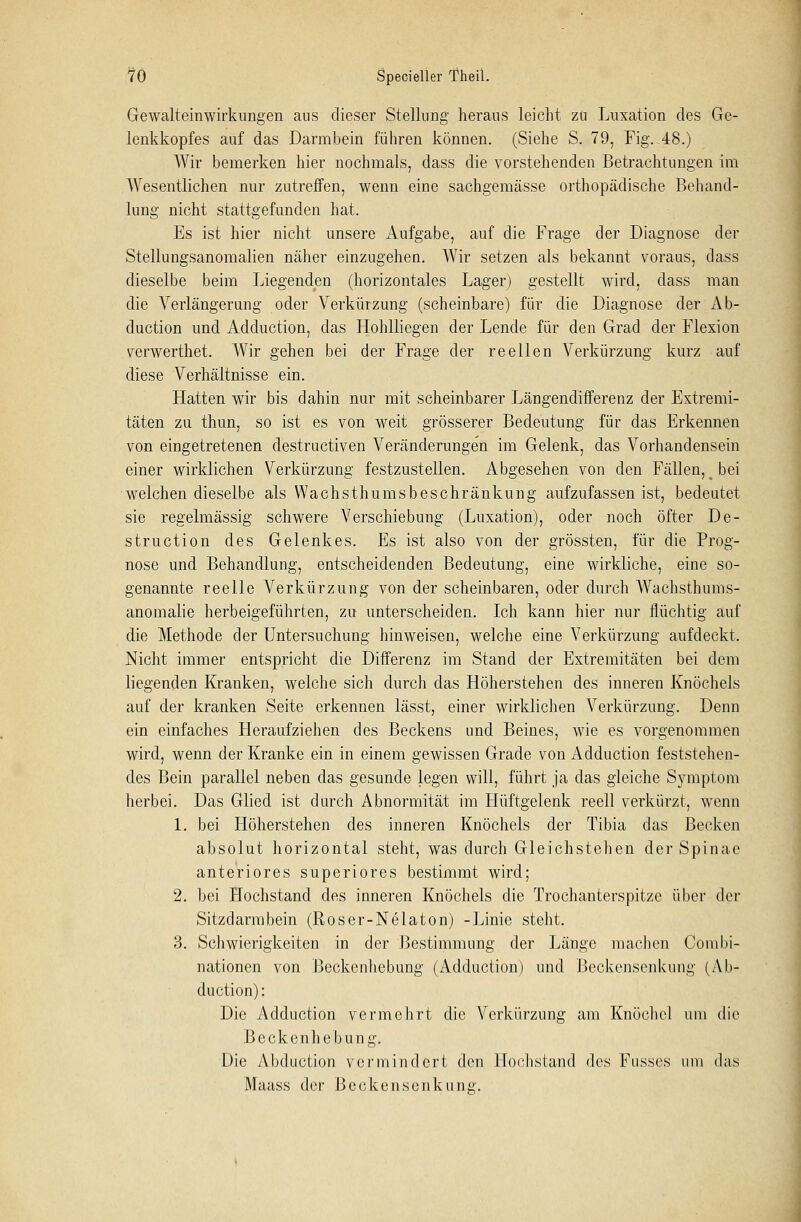 Gewalteinwirkungen aus dieser Stellung heraus leicht zu Luxation des Ge- lenkkopfes auf das Darmbein führen können. (Siehe S. 79, Fig.-48.) Wir bemerken hier nochmals, dass die vorstehenden Betrachtungen im Wesentlichen nur zutreffen, wenn eine sachgemässe orthopädische Behand- lung nicht stattgefunden hat. Es ist hier nicht unsere Aufgabe, auf die Frage der Diagnose der Stellungsanomalien näher einzugehen. Wir setzen als bekannt voraus, dass dieselbe beim Liegenden (horizontales Lager) gestellt wird, dass man die Verlängerung oder Verkürzung (scheinbare) für die Diagnose der Ab- duction und Adduction, das Hohlliegen der Lende für den Grad der Flexion verwerthet. Wir gehen bei der Frage der reellen Verkürzung kurz auf diese Verhältnisse ein. Hatten wir bis dahin nur mit scheinbarer Längendifferenz der Extremi- täten zu thun, so ist es von weit grösserer Bedeutung für das Erkennen von eingetretenen clestructiven Veränderungen im Gelenk, das Vorhandensein einer wirklichen Verkürzung festzustellen. Abgesehen von den Fällen, _ bei welchen dieselbe als Wachsthumsbeschränkung aufzufassen ist, bedeutet sie regelmässig schwere Verschiebung (Luxation), oder noch öfter De- struction des Gelenkes. Es ist also von der grössten, für die Prog- nose und Behandlung, entscheidenden Bedeutung, eine wirkliche, eine so- genannte reelle Verkürzung von der scheinbaren, oder durch Wachstbums- anomalie herbeigeführten, zu unterscheiden. Ich kann hier nur flüchtig auf die Methode der Untersuchung hinweisen, welche eine Verkürzung aufdeckt. Nicht immer entspricht die Differenz im Stand der Extremitäten bei dem liegenden Kranken, welche sich durch das Höherstehen des inneren Knöchels auf der kranken Seite erkennen lässt, einer wirklichen Verkürzung. Denn ein einfaches Heraufziehen des Beckens und Beines, wie es vorgenommen wird, wenn der Kranke ein in einem gewissen Grade von Adduction feststehen- des Bein parallel neben das gesunde legen will, führt ja das gleiche Symptom herbei. Das Glied ist durch Abnormität im Hüftgelenk reell verkürzt, wenn 1. bei Höherstehen des inneren Knöchels der Tibia das Becken absolut horizontal steht, was durch Gleichstehen der Spinae anteriores superiores bestimmt wird; 2. bei Hochstand des inneren Knöchels die Trochanterspitzc über der Sitzdarmbein (Roser-Nelaton) -Linie steht. 3. Schwierigkeiten in der Bestimmung der Länge machen Combi- nationen von Beckenhebung (Adduction) und Beckensenkung (Ab- duction): Die Adduction vermehrt die Verkürzung am Knöchel um die Beckenhebung. Die Abduetion vermindert den Hochstand des Fusses um das Maass der Becken Senkung.