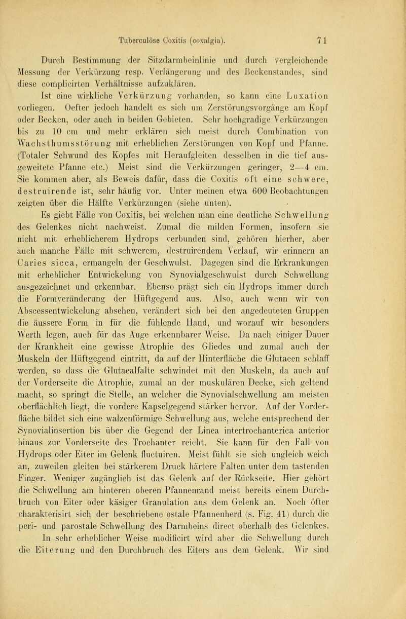 Durch Bestimmung der Sitzdarmbeinlinie und durch vergleichende Messung der Verkürzung rcsp. Verlängerung und des Heckenstandes, sind diese complicirtcn Verhältnisse aufzuklären. Ist eine wirkliche Verkürzung vorhanden, so kann eine Luxation vorliegen. Oefter jedoch handelt es sich um Zerstörungsvorgänge am Kopf oder Becken, oder auch in beiden Gebieten. Sehr hochgradige Verkürzungen bis zu 10 cm und mehr erklären sich meist durch Combination von Wachsthumsstörung mit erheblichen Zerstörungen von Kopf und Pfanne. (Totaler Schwund des Kopfes mit Heraufgleiten desselben in die tief aus- geweitete Pfanne etc.) Meist sind die Verkürzungen geringer, 2—4 cm. Sie kommen aber, als Beweis dafür, dass die Coxitis oft eine schwere, destruirende ist, sehr häufig vor. Unter meinen etwa 600 Beobachtungen zeigten über die Hälfte Verkürzungen (siehe unten). Es giebt Fälle von Coxitis, bei welchen man eine deutliche Schwellung des Gelenkes nicht nachweist. Zumal die milden Formen, insofern sie nicht mit erheblicherem Hydrops verbunden sind, gehören hierher, aber auch manche Fälle mit schwerem, destruirendem Verlauf, wir erinnern an Caries sicca, ermangeln der Geschwulst. Dagegen sind die Erkrankungen mit erheblicher Entwickelung von Synovialgeschwulst durch Schwellung ausgezeichnet und erkennbar. Ebenso prägt sich ein Hydrops immer durch die Formveränderung der Hüftgegend aus. Also, auch wenn wir von Abscessentwickelung absehen, verändert sich bei den angedeuteten Gruppen die äussere Form in für die fühlende Hand, und worauf wir besonders Werth legen, auch für das Auge erkennbarer Weise. Da nach einiger Dauer der Krankheit eine gewisse Atrophie des Gliedes und zumal auch der Muskeln der Hüftgegend eintritt, da auf der Hinterfläche die Glutaeen schlaff werden, so dass die Glutaealfalte schwindet mit den Muskeln, da auch auf der Vorderseite die Atrophie, zumal an der muskulären Decke, sich geltend macht, so springt die Stelle, an welcher die Synovialschwellung am meisten oberflächlich liegt, die vordere Kapselgegend stärker hervor. Auf der Vorder- fläche bildet sich eine walzenförmige Schwellung aus, welche entsprechend der Synovialinsertion bis über die Gegend der Linea intertrochanterica anterior hinaus zur Vorderseite des Trochanter reicht. Sie kann für den Fall von Hydrops oder Eiter im Gelenk fluetuiren. Meist fühlt sie sich ungleich weich an, zuweilen gleiten bei stärkerem Druck härtere Falten unter dem tastenden Finger. Weniger zugänglich ist das Gelenk auf der Rückseite. Hier gehört die Schwellung am hinteren oberen Pfannenrand meist bereits einem Durch- bruch von Eiter oder käsiger Grauulation aus dem Gelenk an. Noch öfter charakterisirt sich der beschriebene ostale Pfannenherd (s. Fig. 41) durch die peri- und parostale Schwellung des Darmbeins direct oberhalb des Gelenkes. In sehr erheblicher Weise modificirt wird aber die Schwellung durch die Eiterung und den Durchbruch des Eiters aus dem Gelenk. Wir sind