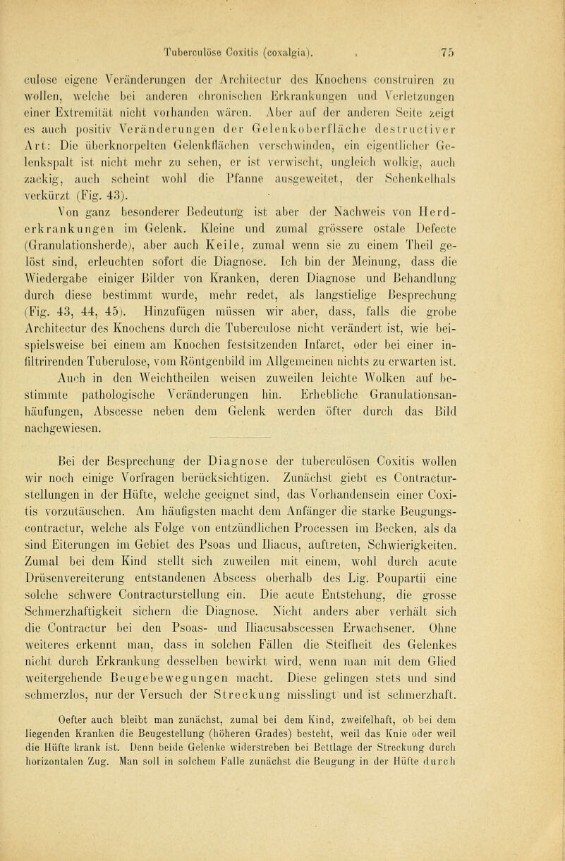 culosc eigene Veränderungen der Architectur des Knochens construiren zu wollen, welche bei anderen chronischen Erkrankungen und Verletzungen einer Extremität nicht vorhanden wären. Aber auf der anderen Seid; zeigt es auch positiv Veränderungen der Gelenkoberfläche destruetiver Art: Die iiberknorpelten Gelenkflächen verschwinden, ein eigentlicher Ge- lenkspalt ist nicht, mehr zu selten, er ist verwischt, ungleich wolkig, auch zackig, auch scheint wohl die Pfanne ausgeweitet, der Schenkelhals verkürzt (Fig. 43). Von ganz besonderer Bedeutung ist aber der Nachweis von Herd- erkrankungen im Gelenk. Kleine und zumal grössere ostale Defecte (Granulationsherde), aber auch Keile, zumal wenn sie zu einem Theil ge- löst sind, erleuchten sofort die Diagnose. Ich bin der Meinung, dass die Wiedergabe einiger Bilder von Kranken, deren Diagnose und Behandlung durch diese bestimmt wurde, mehr redet, als langstielige Besprechung (Fig. 43, 44, 45). Hinzufügen müssen wir aber, dass, falls die grobe Architectur des Knochens durch die Tuberculose nicht verändert ist, wie bei- spielsweise bei einem am Knochen festsitzenden Infarct, oder bei einer in- filtrirenden Tuberulose, vom Röntgenbild im Allgemeinen nichts zu erwarten ist. Auch in den Weichtheilen weisen zuweilen leichte Wolken auf be- stimmte pathologische Veränderungen hin. Erhebliche Granulationsan- häufungen, Abscesse neben dem Gelenk werden öfter durch das Bild nachgewiesen. Bei der Besprechung der Diagnose der tuberculösen Coxitis wollen wir noch einige Vorfragen berücksichtigen. Zunächst giebt es Contractur- stellungen in der Hüfte, welche geeignet sind, das Vorhandensein einer Coxi- tis vorzutäuschen. Am häufigsten macht dem Anfänger die starke Beugungs- contractur, welche als Folge von entzündlichen Processen im Becken, als da sind Eiterungen im Gebiet des Psoas und Iliacus, auftreten, Schwierigkeiten. Zumal bei dem Kind stellt sich zuweilen mit einem, wohl durch acute Drüsenvereiterung entstandenen Abscess oberhalb des Lig. Poupartii eine solche schwere Contracturstellung ein. Die acute Entstehung, die grosse Schmerzhaftigkeit sichern die Diagnose. Nicht anders aber verhält sich die Contractur bei den Psoas- und Iliacusabscessen Erwachsener. Ohne weiteres erkennt man, dass in solchen Fällen die Steifheit des Gelenkes nicht durch Erkrankung desselben bewirkt wird, wTenn man mit dem Glied weitergehende Beugebewegungen macht. Diese gelingen stets und sind schmerzlos, nur der Versuch der Streckung misslingt und ist schmerzhaft. Oefter auch bleibt man zunächst, zumal bei dem Kind, zweifelhaft, ob bei dem liegenden Kranken die Beugestellung (höheren Grades) besteht, weil das Knie oder weil die Hüfte krank ist. Denn beide Gelenke widerstreben bei Bettlage der Streckung durch horizontalen Zug. Man soll in solchem Falle zunächst die Beugung in der Hüfte durch