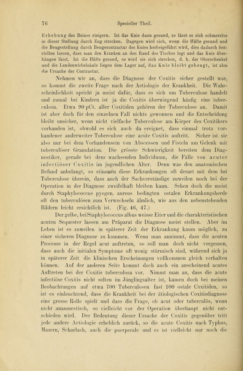 Erhebung des Beines steigern. Ist das Knie dann gesund, so lässt es sich schmerzlos in dieser Stellung durch Zug strecken. Dagegen wird sich, wenn die Hüfte gesund und die Beugestellung durch Beugecontractur des Knies herbeigeführt wird, dies dadurch fest- stellen lassen, dass man den Kranken an den Rand des Tisches legt und das Knie über- hängen lässt. Ist die Hüfte gesund, so wird sie sich strecken, d. h. der Oberschenkel und die Lendenwirbelsäule liegen dem Lager auf, das Knie bleibt gebeugt, ist also die Ursache der Contractur. Nehmen wir an, dass die Diagnose der Coxitis sicher gestellt war, so kommt die zweite Frage nach der Aetiologie der Krankheit. Die Wahr- scheinlichkeit spricht ja meist dafür, dass es sich um Tuberculose handelt und zumal bei Kindern ist ja die Coxitis überwiegend häufig eine tuber- culosa. Etwa 90 pCt. aller Coxitiden gehören der Tuberculose an. Damit ist aber doch für den einzelnen Fall nichts gewonnen und die Entscheidung bleibt unsicher, wenn nicht vielfache Tuberculose am Körper des Ooxitikers vorhanden ist, obwohl es sich auch da ereignet, dass einmal trotz vor- handener anderweiter Tuberculose eine acute Coxitis auftritt. Sicher ist sie also nur bei dem Vorhandensein von A bscessen und Fisteln am Gelenk mit tuberculöser Granulation. Die grösste Schwierigkeit bereiten dem Diag- nostiker, gerade bei dem wachsenden Individuum, die Fälle von acuter infectiöser Coxitis im jugendlichen Alter. Denn was den anatomischen Befund anbelangt, so stimmen diese Erkrankungen oft derart mit dem bei Tuberculose überein, dass auch der Sachverständige zuweilen noch bei der Operation in der Diagnose zweifelhaft bleiben kann. Sehen doch die meist durch Staphylococcus pyogen, aureus bedingten ostalen Erkrankungsherde oft den tuberculösen zum Verwechseln ähnlich, wie aus den nebenstehenden Bildern leicht ersichtlich ist. (Fig. 46, 47.) Der gelbe, bei Staphylococcus albus weisse Eiter und die charakteristischen acuten Sequester lassen am Präparat die Diagnose meist stellen. Aber im Leben ist es zuweilen in späterer Zeit der Erkrankung kaum möglicb, zu einer sicheren Diagnose zu kommen. Wenn man annimmt, dass die acuten Processe in der Regel acut auftreten, so soll man doch nicht vergessen, dass auch die initialen Symptome oft wenig stürmisch sind, während sich ja in späterer Zeit die klinischen Erscheinungen vollkommen gleich verhalten können. Auf der anderen Seite kommt doch auch ein anscheinend acutes Auftreten bei der Coxitis tnberculosa vor. Nimmt man an, dass die acute infectiöse Coxitis nicht selten im Jünglingsalter ist, kamen doch bei meinen Beobachtungen auf etwa 700 Tuberculosen fast 100 ostale Coxitiden, so ist es einleuchtend, dass die Krankheit bei der ätiologischen Coxitisdiagnosc eine grosse Rolle spielt und dass die Frage, ob acut oder tuberculös, wenn nicht anamnestisch, so vielleicht vor der Operation überhaupt nicht ent- schieden wird. Der Bedeutung dieser Ursache der Coxitis gegenüber tritt jede andere Aetiologie erheblich zurück, so die acute Coxitis nach Typhus, Masern, Scharlach, auch die puerperale und es ist vielleicht mir noch die