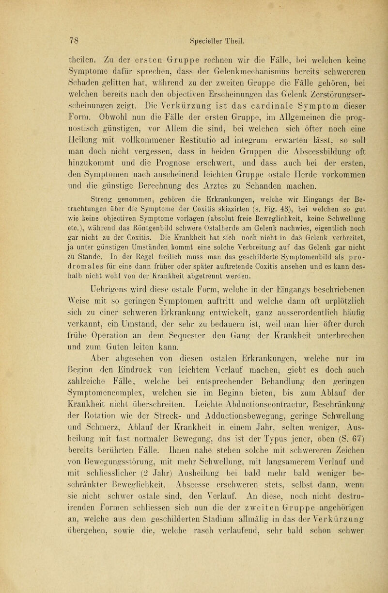 theilen. Zu der ersten Gruppe rechnen wir die Fälle, bei welchen keine Symptome dafür sprechen, dass der Gelenkmechanismus bereits schwereren Schaden gelitten hat, während zu der zweiten Gruppe die Fälle gehören, bei welchen bereits nach den objeetiven Erscheinungen das Gelenk Zerstörungser- scheinungen zeigt. Die Verkürzung ist das cardinale Symptom dieser Form. Obwohl nun die Fälle der ersten Gruppe, im Allgemeinen die prog- nostisch günstigen, vor Allem die sind, bei welchen sich öfter noch eine Heilung mit vollkommener Restitutio ad integrum erwarten lässt, so soll man doch nicht vergessen, dass in beiden Gruppen die Abscessbildung oft hinzukommt und die Prognose erschwert, und dass auch bei der ersten, den Symptomen nach anscheinend leichten Gruppe ostale Herde vorkommen und die günstige Berechnung des Arztes zu Schanden machen. Streng genommen, gehören die Erkrankungen, welche wir Eingangs der Be- trachtungen über die Symptome der Coxitis skiz^irten (s. Fig. 43), bei welchen so gut wie keine objeetiven Symptome vorlagen (absolut freie Beweglichkeit, keine Schwellung etc.), während das Röntgenbild schwere Ostalherde am Gelenk nachwies, eigentlich noch gar nicht zu der Coxitis. Die Krankheit hat sich noch nicht in das Gelenk verbreitet, ja unter günstigen Umständen kommt eine solche Verbreitung auf das Gelenk gar nicht zu Stande. In der Regel freilich muss man das geschilderte Symptomenbild als pro- dromales für eine dann früher oder später auftretende Coxitis ansehen und es kann des- halb nicht wohl von der Krankheit abgetrennt werden. Uebrigens wird diese ostale Form, welche in der Eingangs beschriebenen Weise mit so geringen Symptomen auftritt und welche dann oft urplötzlich sich zu einer schweren Erkrankung entwickelt, ganz ausserordentlich häufig verkannt, ein Umstand, der sehr zu bedauern ist, weil man hier öfter durch frühe Operation an dem Sequester den Gang der Krankheit unterbrechen und zum Guten leiten kann. Aber abgesehen von diesen ostalen Erkrankungen, welche nur im Beginn den Eindruck von leichtem Verlauf machen, giebt es doch auch zahlreiche Fälle, welche bei entsprechender Behandlung den geringen Symptomencomplex, welchen sie im Beginn bieten, bis zum Ablauf der Krankheit nicht überschreiten. Leichte Abductionscontractur, Beschränkung der Rotation wie der Streck- und Adductionsbewegung, geringe Schwellung und Schmerz, Ablauf der Krankheit in einem Jahr, selten weniger, Aus- heilung mit fast normaler Bewegung, das ist der Typus jener, oben (S. 67) bereits berührten Fälle. Ihnen nahe stehen solche mit schwereren Zeichen von Bewegungsstörung, mit mehr Schwellung, mit langsamerem Verlauf und mit schlicsslichcr (2 Jahr) Ausheilung bei bald mehr bald weniger be- schränkter Beweglichkeit. Abscessc erschweren stets, selbst dann, wenn sie nicht schwer ostale sind, den Verlauf. An diese, noch nicht dcst.ru- irenden Formen schliesscn sich nun die der zweiten Gruppe angehörigen an, welche aus dem geschilderten Stadium aflmälig in das der Verkürzung übergehen, sowie die, welche rasch verlaufend, sehr bald schon schwer