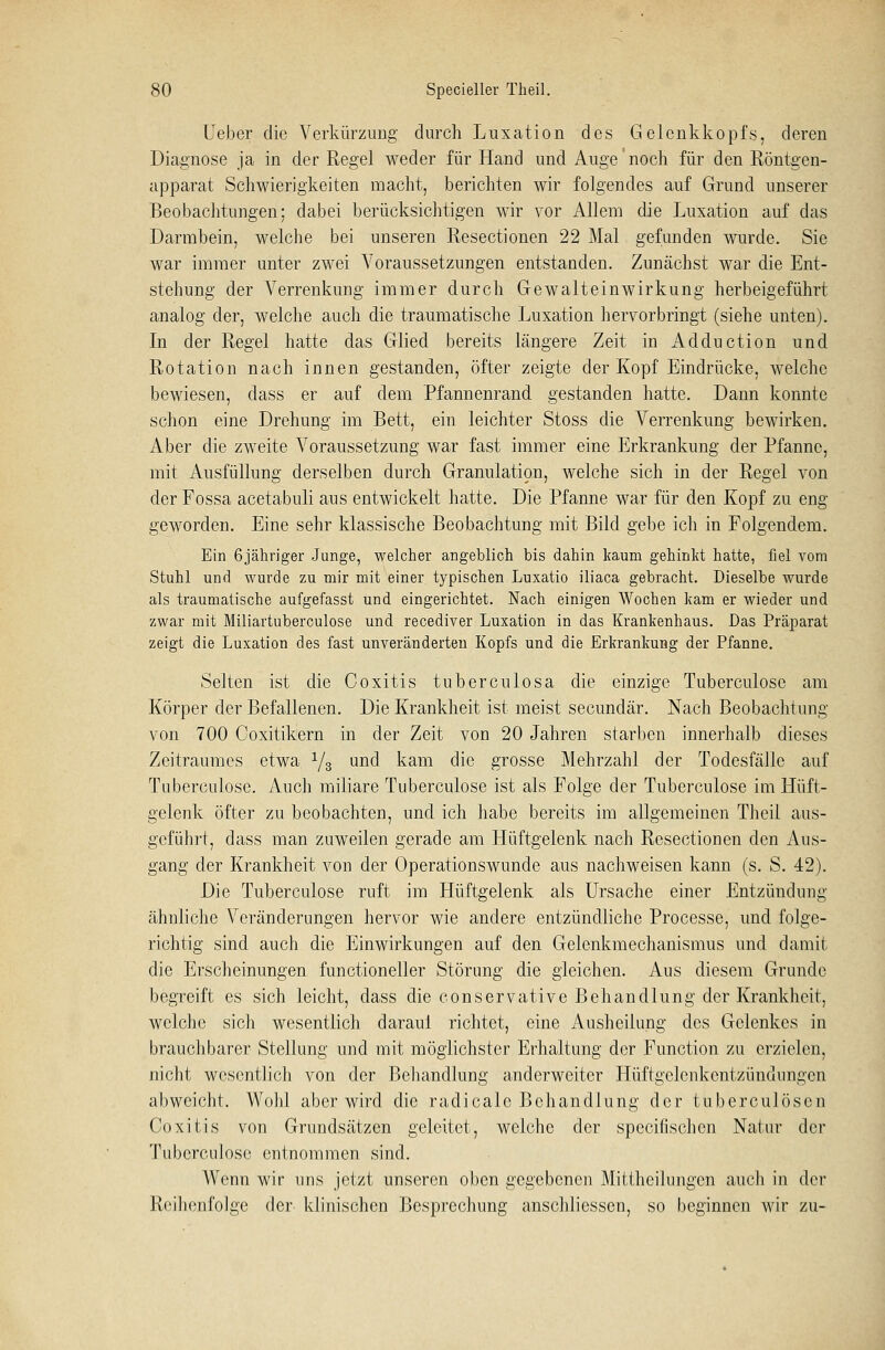 lieber die Verkürzung durch Luxation des Gelenkkopfs, deren Diagnose ja in der Regel weder für Hand und Auge noch für den Röntgen- apparat Schwierigkeiten macht, berichten wir folgendes auf Grund unserer Beobachtungen; dabei berücksichtigen wir vor Allem die Luxation auf das Darmbein, welche bei unseren Resectionen 22 Mal gefunden wurde. Sie war immer unter zwei Voraussetzungen entstanden. Zunächst war die Ent- stehung der Verrenkung immer durch Gewalteinwirkung herbeigeführt analog der, welche auch die traumatische Luxation hervorbringt (siehe unten). In der Regel hatte das Glied bereits längere Zeit in Adduction und Rotation nach innen gestanden, öfter zeigte der Kopf Eindrücke, welche bewiesen, dass er auf dem Pfannenrand gestanden hatte. Dann konnte schon eine Drehung im Bett, ein leichter Stoss die Verrenkung bewirken. Aber die zweite Voraussetzung war fast immer eine Erkrankung der Pfanne, mit Ausfüllung derselben durch Granulation, welche sich in der Regel von der Fossa acetabuli aus entwickelt hatte. Die Pfanne war für den Kopf zu eng geworden. Eine sehr klassische Beobachtung mit Bild gebe ich in Folgendem. Ein 6jähriger Junge, welcher angeblich bis dahin kaum gehinkt hatte, fiel vom Stuhl und wurde zu mir mit einer typischen Luxatio iliaca gebracht. Dieselbe wurde als traumatische aufgefasst und eingerichtet. Nach einigen Wochen kam er wieder und zwar mit Miliartuberculose und recediver Luxation in das Krankenhaus. Das Präparat zeigt die Luxation des fast unveränderten Kopfs und die Erkrankung der Pfanne. Selten ist die Coxitis tuberculosa die einzige Tuberculose am Körper der Befallenen. Die Krankheit ist meist secundär. Nach Beobachtung von 700 Coxitikern in der Zeit von 20 Jahren starben innerhalb dieses Zeitraumes etwa y3 und kam die grosse Mehrzahl der Todesfälle auf Tuberculose. Auch miliare Tuberculose ist als Folge der Tuberculose im Hüft- gelenk öfter zu beobachten, und ich habe bereits im allgemeinen Theil aus- geführt, dass man zuweilen gerade am Hüftgelenk nach Resectionen den Aus- gang der Krankheit von der Operationswunde aus nachweisen kann (s. S. 42). Die Tuberculose ruft im Hüftgelenk als Ursache einer Entzündung ähnliche Veränderungen hervor wie andere entzündliche Processe, und folge- richtig sind auch die Einwirkungen auf den Gelenkmechanismus und damit die Erscheinungen functioneller Störung die gleichen. Aus diesem Grunde begreift es sich leicht, dass die conservative Behandlung der Krankheit, welche sich wesentlich daraul richtet, eine Ausheilung des Gelenkes in brauchbarer Stellung und mit möglichster Erhaltung der Function zu erzielen, nicht wesentlich von der Behandlung anderweiter Hüftgelenkentzündungen abweicht. Wohl aber wird die radieale Behandlung der tuberculösen Coxitis von Grundsätzen geleitet, welche der speeifischen Natur der Tuberculose entnommen sind. Wenn wir uns jetzt unseren oben gegebenen Mittheilungen auch in der Reihenfolge der klinischen Besprechung anschliessen, so beginnen wir zu-
