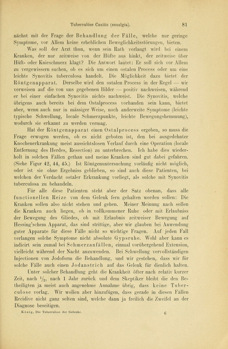 nächst mit der Frage der Behandlung der Fälle, welche nur geringe Symptome, vor Allem keine erheblichen Beweglichkeitsstörungcn, bieten. Was soll der Arzt thun, wenn sein Rath verlangt wird bei einem Kranken, der nur zeitweise von der Hüfte aus hinkt, der zeitweise über Hüft-oder Knieschmerz klagt? Die Antwort lautet: Er soll sich vor Allem zu vergewissern suchen, ob es sich um einen ostalen Process oder um eine leichte Synovitis tuberculosa handelt. Die Möglichkeit dazu bietet' der Röntgcnapparat. Derselbe wird den ostalen Process in der Regel — wir verweisen auf die von uns gegebenen Bilder — positiv nachweisen, während er bei einer einfachen Synovitis nichts nachweist. Die Synovitis, welche übrigens auch bereits bei dem Ostalprocess vorhanden sein kann, bietet aber, wenn auch nur in massiger Weise, noch anderweite Symptome (leichte typische Schwellung, locale Schmerzpunkte, leichte Bewegungshemmung), wodurch sie erkannt zu werden vermag. Hat der Röntgenapparat einen Ostalprocess ergeben, so muss die Frage erwogen werden, ob es nicht geboten ist, den bei ausgedehnter Knochenerkrankung meist aussichtslosen Verlauf durch eine Operation (locale Entfernung des Herdes, Resection) zu unterbrechen. Ich habe dies wieder- holt in solchen Fällen gethan und meine Kranken sind gut dabei gefahren. (Siehe Figur 42, 44, 45.) Ist Röntgenuntersuchung vorläufig nicht möglich, oder ist sie ohne Ergebniss geblieben, so sind auch diese Patienten, bei welchen der Verdacht ostaler Erkrankung vorliegt, als solche mit Synovitis tuberculosa zu behandeln. Für alle diese Patienten steht aber der Satz obenan, dass alle functionellen Reize von dem Gelenk fern gehalten werden sollen: Die Kranken sollen also nicht stehen und gehen. Meiner Meinung nach sollen die Kranken auch liegen, ob in vollkommener Ruhe oder mit Erlaubniss der Bewegung des Gliedes, ob mit Erlaubnis zeitweiser Bewegung auf Hessing'schem Apparat, das sind strittige, aber wir glauben bei Anwendung- guter Apparate für diese Fälle nicht so wichtige Fragen. Auf jeden Fall verlangen solche Symptome nicht absolute Gypsruhe. Wohl aber kann es indicirt sein zumal bei Schmerzanfällen, einmal vorübergehend Extension, vielleicht während der Nacht anzuwenden. Bei Schwellung vervollständigen Injectionen von Jodoform die Behandlung, und wir gestehen, dass wir für solche Fälle auch einen Jod anstrich auf das Gelenk für dienlich halten. Unter solcher Behandlung geht die Krankheit öfter nach relativ kurzer Zeit, nach y2, nach 1 Jahr zurück und dem Skeptiker bleibt die den Be- theiligten ja meist auch angenehme Annahme übrig, dass keine Tuber- culöse vorlag. Wir wollen aber hinzufügen, dass gerade in diesen Fällen Recidive nicht ganz selten sind, welche dann ja freilich die Zweifel an der Diagnose beseitigen. König, Die Tuberculöse der Gelenke. c