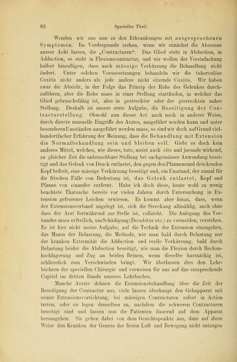 Wenden wir uns nun zu den Erkrankungen mit ausgesprochenen Symptomen. Im Vordergrunde stehen, wenn wir zunächst die Abscesse ausser Acht lassen, die „Contracturen. Das Glied steht in Abduction, in Adduction, es steht in Flexionscontractur, und wir wollen der Vereinfachung halber hinzufügen, dass auch massige Verkürzung die Behandlung nicht ändert. Unter solchen Voraussetzungen behandeln wir die tuberculöse Coxitis nicht anders als jede andere nicht eiternde Coxitis. Wir haben zwar die Absicht, in der Folge das Princip der Ruhe des Gelenkes durch- zuführen, aber die Ruhe muss in einer Stellung stattfinden, in welcher das Glied gebrauchsfähig ist, also in gestreckter oder der gestreckten naher Stellung. Deshalb ist unsere erste Aufgabe, die Beseitigung der Con- tracturstellung. Obwohl nun dieser Act auch noch in anderer Weise, durch directe manuelle Eingriffe des Arztes, ausgeführt werden kann und unter besonderen Umständen ausgeführt werden m-uss, so sind wir doch auf Grund viel- hundertfacher Erfahrung der Meinung, dass die Behandlung mit Extension die Normalbehandlung sein und bleiben soll. Giebt es doch kein anderes Mittel, welches, wie dieses, tuto, meist auch cito und jucunde wirkend, zu gleicher Zeit die unbrauchbare Stellung bei sachgemässer Anwendung besei- tigt und das Gelenk von Druck entlastet, den gegen den Pfannenrand drückenden Kopf befreit, eine massige Verkürzung beseitigt und, ein Umstand, der zumal für die frischen Fälle von Bedeutung ist, das Gelenk entlastet, Kopf und Pfanne von einander entfernt. Habe ich doch diese, heute wohl zu wenig beachtete Thatsache bereits vor vielen Jahren durch Untersuchung in Ex- tension gefrorener Leichen erwiesen. Es kommt aber hinzu, dass, wenn der Extensionsverband angelegt ist, sich die Streckung allmählig, auch ohne dass der Arzt fortwährend zur Stelle ist, vollzieht. Die Anlegung des Ver- bandes muss erfreilich, um Schädigung (Decubitus etc.) zu vermeiden, verstehen. Es ist hier nicht meine Aufgabe, auf die Technik der Extension einzugehen, das Maass der Belastung, die Methode, wie man bald durch Belastung nur der kranken Extremität die Adduction und reelle Verkürzung, bald durch Belastung beider die Abduction beseitigt, wie man die Flexion durch Becken- hochlagerung und Zug an beiden Beinen, wenn dieselbe hartnäckig ist, schliesslich zum Verschwinden bringt. Wir überlassen dies den Lehr- büchern der speciellen Chirurgie und verweisen für uns auf das entsprechende Capitel im dritten Bande unseres Lehrbuches. Manche Aerzte dehnen die Extensionsbehandlung über die Zeit der Beseitigung der Contractur aus, viele lassen überhaupt den Gehapparat mit seiner ExtensionsVorrichtung, bei massigen Contracturen sofort in Action treten, oder sie legen denselben an, nachdem die schweren Contracturen beseitigt sind und lassen nun die Patienten dauernd auf dem Apparat herumgehen. Sie gehen dabei von dem Gesichtspunkte aus, dass auf diese Weise den Kranken der Genuss der freien Luft und Bewegung nicht entzogen
