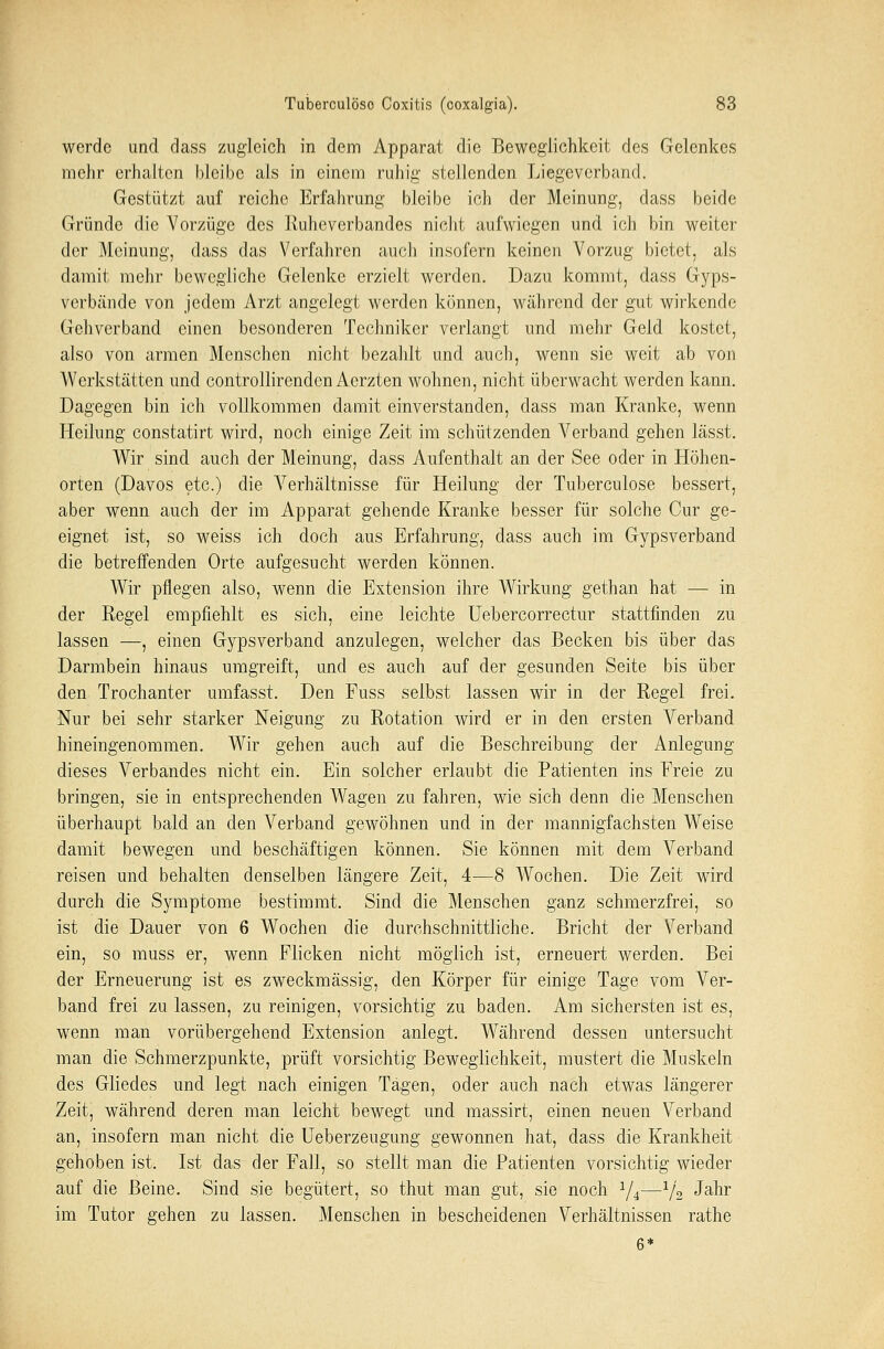 werde und dass zugleich in dem Apparat die Beweglichkeit des Gelenkes mehr erhalten bleibe als in einem ruhig stellenden Liegeverband. Gestützt auf reiche Erfahrung bleibe ich der Meinung, dass beide Gründe die Vorzüge des Ruheverbandes nicht aufwiegen und ich bin weiter der Meinung, dass das Verfahren auch insofern keinen Vorzug bietet, als damit mehr bewegliche Gelenke erzielt werden. Dazu kommt, dass Gyps- verbände von jedem Arzt angelegt werden können, während der gut wirkende Gehverband einen besonderen Techniker verlangt und mehr Geld kostet, also von armen Menschen nicht bezahlt und auch, wenn sie weit ab von Werkstätten und controllirenden Aerzten wohnen, nicht überwacht werden kann. Dagegen bin ich vollkommen damit einverstanden, dass man Kranke, wenn Heilung constatirt wird, noch einige Zeit im schützenden Verband gehen lässt. Wir sind auch der Meinung, dass Aufenthalt an der See oder in Höhen- orten (Davos etc.) die Verhältnisse für Heilung der Tuberculose bessert, aber wenn auch der im Apparat gehende Kranke besser für solche Cur ge- eignet ist, so weiss ich doch aus Erfahrung, dass auch im Gypsverband die betreffenden Orte aufgesucht werden können. Wir pflegen also, wenn die Extension ihre Wirkung gethan hat — in der Regel empfiehlt es sich, eine leichte Uebercorrectur stattfinden zu lassen —, einen Gypsverband anzulegen, welcher das Becken bis über das Darmbein hinaus umgreift, und es auch auf der gesunden Seite bis über den Trochanter umfasst. Den Fuss selbst lassen wir in der Regel frei. Nur bei sehr starker Neigung zu Rotation wird er in den ersten A^erband hineingenommen. Wir gehen auch auf die Beschreibung der Anlegung dieses Verbandes nicht ein. Ein solcher erlaubt die Patienten ins Freie zu bringen, sie in entsprechenden Wagen zu fahren, wie sich denn die Menschen überhaupt bald an den Verband gewöhnen und in der mannigfachsten Weise damit bewegen und beschäftigen können. Sie können mit dem Verband reisen und behalten denselben längere Zeit, 4—8 Wochen. Die Zeit wird durch die Symptome bestimmt. Sind die Menschen ganz schmerzfrei, so ist die Dauer von 6 Wochen die durchschnittliche. Bricht der Verband ein, so muss er, wenn Flicken nicht möglich ist, erneuert werden. Bei der Erneuerung ist es zweckmässig, den Körper für einige Tage vom Ver- band frei zu lassen, zu reinigen, vorsichtig zu baden. Am sichersten ist es, wenn man vorübergehend Extension anlegt. Während dessen untersucht man die Schmerzpunkte, prüft vorsichtig Beweglichkeit, mustert die Muskeln des Gliedes und legt nach einigen Tagen, oder auch nach etwas längerer Zeit, während deren man leicht bewegt und massirt, einen neuen Verband an, insofern man nicht die Ueberzeugung gewonnen hat, dass die Krankheit gehoben ist. Ist das der Fall, so stellt man die Patienten vorsichtig wieder auf die Beine. Sind sie begütert, so thut man gut, sie noch a/4—1[2 Jahr im Tutor gehen zu lassen. Menschen in bescheidenen Verhältnissen rathe